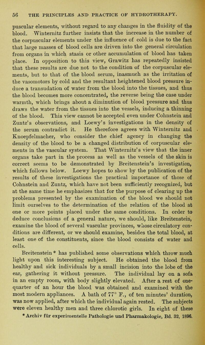 puscular elements, without regard to any changes in the fluidity of the blood. Winternitz further insists that the increase in the number of the corpuscular elements under the influence of cold is due to the fact that large masses of blood cells are driven into the general circulation from organs in which stasis or other accumulation of blood has taken place. In opposition to this view, Grawitz has repeatedly insisted that these results are due not to the condition of the corpuscular ele- ments, but to that of the blood serum, inasmuch as the irritation of the vasomotors by cold and the resultant heightened blood pressure in- duce a transudation of water from the blood into the tissues, and thus the blood becomes more concentrated, the reverse being the case under warmth, which brings about a diminution of blood pressure and thus draws the water from the tissues into the vessels, inducing a thinning of the blood. This view cannot be accepted even under Cohnstein and Zuntz's observations, and Loewy's investigations in the density of the serum contradict it. He therefore agrees with Winternitz and Knoepfelmacher, who consider the chief agency in changing the density of the blood to be a changed distribution of corpuscular ele- ments in the vascular system. That Winternitz's view that the inner organs take part in the process as well as the vessels of the skin is correct seems to be demonstrated by Breitenstein's investigation, which follows below. Loewy hopes to show by the publication of the results of these investigations the practical importance of those of Cohnstein and Zuntz, which have not been sufficiently recognized, but at the same time he emphasizes that for the purpose of clearing up the problems presented by the examination of the blood we should not limit ourselves to the determination of the relation of the blood at one or more points placed under the same conditions. In order to deduce conclusions of a general nature, we should, like Breitenstein, examine the blood of several vascular provinces, whose circulatory con- ditions are different, or we should examine, besides the total blood, at least one of the constituents, since the blood consists of water and cells. Breitenstein * has published some observations which throw much light upon this interesting subject. He obtained the blood from healthy and sick individuals by a small incision into the lobe of the ear, gathering it without pressure. The individual lay on a sofa in an empty room, with body slightly elevated. After a rest of one- quarter of an hour the blood was obtained and examined with the most modern appliances. A bath of 77° F., of ten minutes' duration, was now applied, after which the individual again rested. The subjects were eleven healthy men and three chlorotic girls. In eight of these * Archiv fur experimentelle Pathologie und Pharmakologie, Bd. 32, 1896.