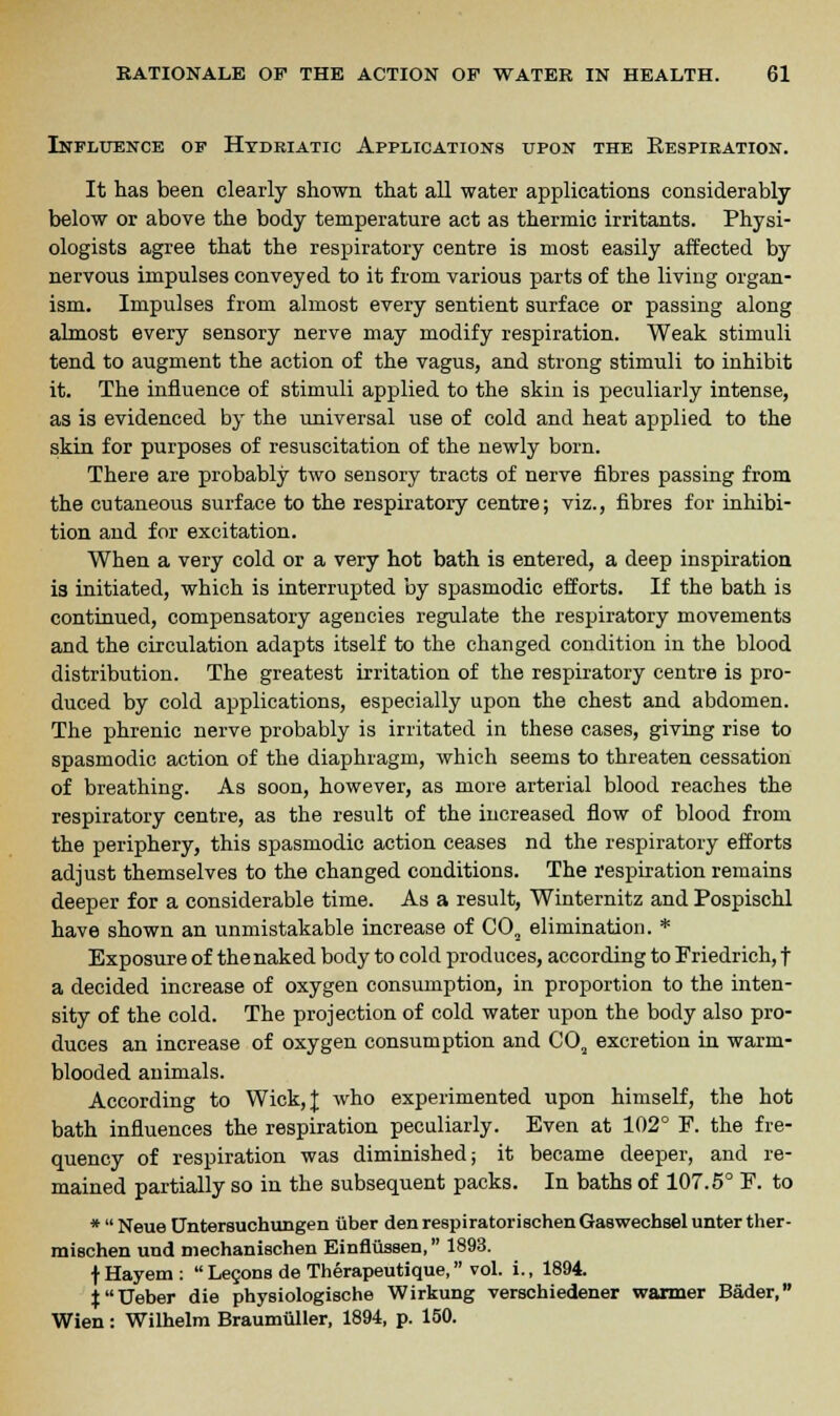 Influence of Hydriatic Applications upon the Respiration. It has been clearly shown that all water applications considerably below or above the body temperature act as thermic irritants. Physi- ologists agree that the respiratory centre is most easily affected by nervous impulses conveyed to it from various parts of the living organ- ism. Impulses from almost every sentient surface or passing along almost every sensory nerve may modify respiration. Weak stimuli tend to augment the action of the vagus, and strong stimuli to inhibit it. The influence of stimuli applied to the skin is peculiarly intense, as is evidenced by the universal use of cold and heat applied to the skin for purposes of resuscitation of the newly born. There are probably two sensory tracts of nerve fibres passing from the cutaneous surface to the respiratory centre; viz., fibres for inhibi- tion and for excitation. When a very cold or a very hot bath is entered, a deep inspiration is initiated, which is interrupted by spasmodic efforts. If the bath is continued, compensatory agencies regulate the respiratory movements and the circulation adapts itself to the changed condition in the blood distribution. The greatest irritation of the respiratory centre is pro- duced by cold applications, especially upon the chest and abdomen. The phrenic nerve probably is irritated in these cases, giving rise to spasmodic action of the diaphragm, which seems to threaten cessation of breathing. As soon, however, as more arterial blood reaches the respiratory centre, as the result of the increased flow of blood from the periphery, this spasmodic action ceases nd the respiratory efforts adjust themselves to the changed conditions. The respiration remains deeper for a considerable time. As a result, Winternitz and Pospischl have shown an unmistakable increase of C02 elimination. * Exposure of the naked body to cold produces, according to Friedrich, f a decided increase of oxygen consumption, in proportion to the inten- sity of the cold. The projection of cold water upon the body also pro- duces an increase of oxygen consumption and C02 excretion in warm- blooded animals. According to Wick, J who experimented upon himself, the hot bath influences the respiration peculiarly. Even at 102° F. the fre- quency of respiration was diminished; it became deeper, and re- mained partially so in the subsequent packs. In baths of 107.5° E. to *  Neue Untersuchungen iiber den respiratorischenGaswechsel unter ther- mischen und mechanischen Einflussen, 1893. f Hayem :  Lecons de Therapeutique, vol. i., 1894. |Ueber die physiologische Wirkung verschiedener warmer Bader, Wien: Wilhelm Braumiiller, 1894, p. 150.
