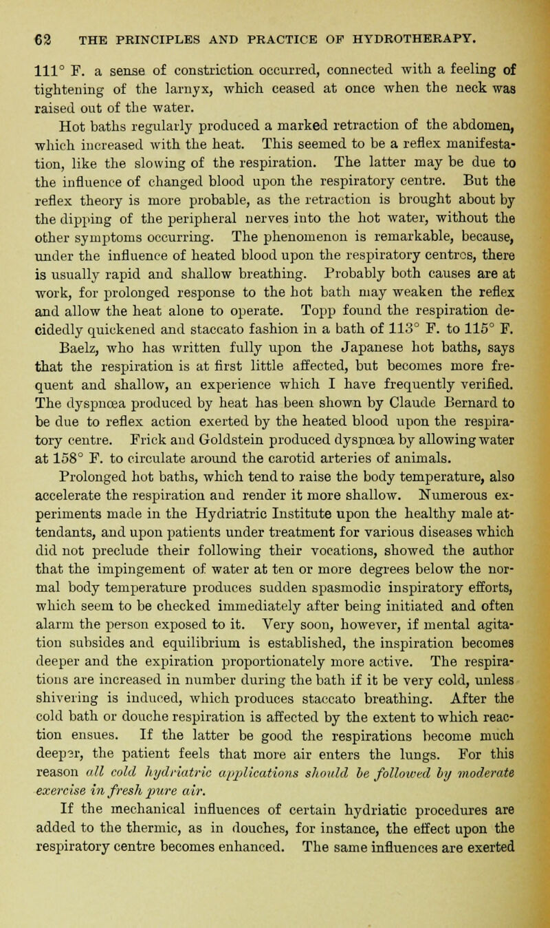 Ill0 F. a sense of constriction occurred, connected with a feeling of tightening of the larnyx, which ceased at once when the neck was raised out of the water. Hot baths regularly produced a marked retraction of the abdomen, which increased with the heat. This seemed to be a reflex manifesta- tion, like the slowing of the respiration. The latter may be due to the influence of changed blood upon the respiratory centre. But the reflex theory is more probable, as the retraction is brought about by the dipping of the peripheral nerves into the hot water, without the other symptoms occurring. The phenomenon is remarkable, because, under the influence of heated blood upon the respiratory centres, there is usually rapid and shallow breathing. Probably both causes are at work, for prolonged response to the hot bath may weaken the reflex and allow the heat alone to operate. Topp found the respiration de- cidedly quickened and staccato fashion in a bath of 113° F. to 115° F. Baelz, who has written fully upon the Japanese hot baths, says that the respiration is at first little affected, but becomes more fre- quent and shallow, an experience which I have frequently verified. The dyspnoea produced by heat has been shown by Claude Bernard to be due to reflex action exerted by the heated blood upon the respira- tory centre. Frick and Goldstein produced dyspnoea by allowing water at 158° F. to circulate around the carotid arteries of animals. Prolonged hot baths, which tend to raise the body temperature, also accelerate the respiration and render it more shallow. Numerous ex- periments made in the Hydriatric Institute upon the healthy male at- tendants, and upon patients under treatment for various diseases which did not preclude their following their vocations, showed the author that the impingement of water at ten or more degrees below the nor- mal body temperature produces sudden spasmodic inspiratory efforts, which seem to be checked immediately after being initiated and often alarm the person exposed to it. Very soon, however, if mental agita- tion subsides and equilibrium is established, the inspiration becomes deeper and the expiration proportionately more active. The respira- tions are increased in number during the bath if it be very cold, unless shivering is induced, which produces staccato breathing. After the cold bath or douche respiration is affected by the extent to which reac- tion ensues. If the latter be good the respirations become much deepsr, the patient feels that more air enters the lungs. For this reason all cold hydriatric applications should be followed by moderate exercise in fresh pure air. If the mechanical influences of certain hydriatic procedures are added to the thermic, as in douches, for instance, the effect upon the respiratory centre becomes enhanced. The same influences are exerted