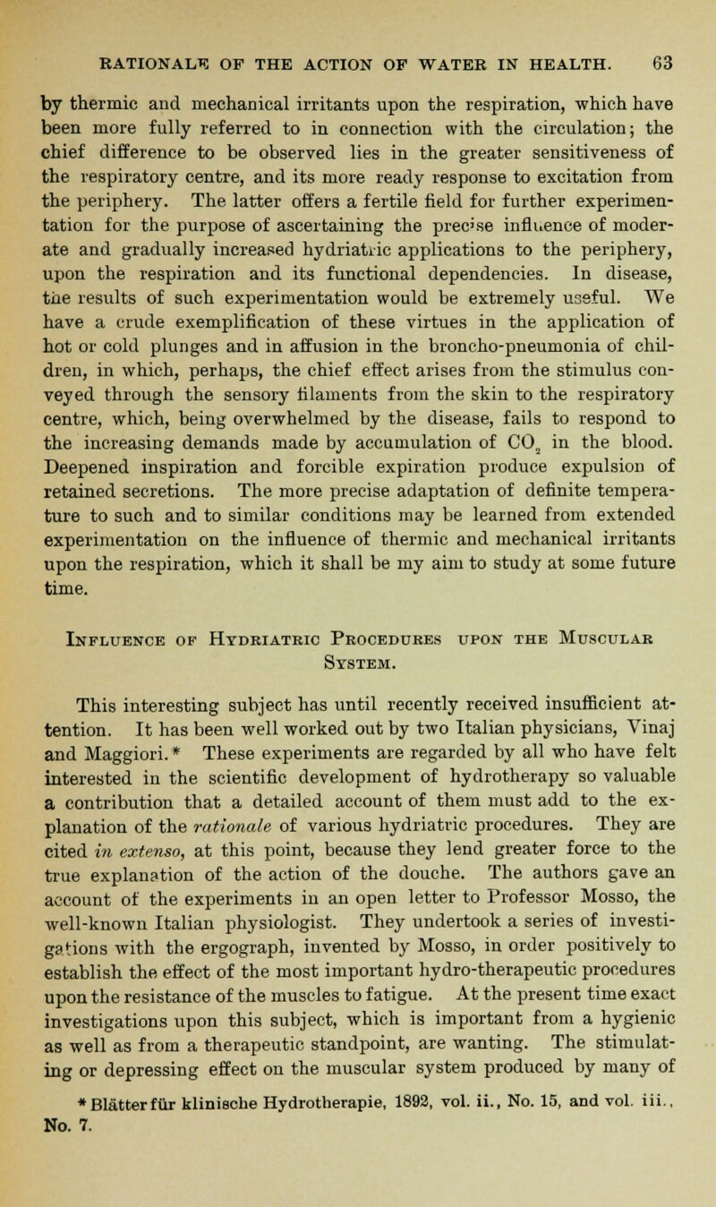 by thermic and mechanical irritants upon the respiration, which have been more fully referred to in connection with the circulation; the chief difference to be observed lies in the greater sensitiveness of the respiratory centre, and its more ready response to excitation from the periphery. The latter offers a fertile field for further experimen- tation for the purpose of ascertaining the precise influence of moder- ate and gradually increased hydriatiic applications to the periphery, upon the respiration and its functional dependencies. In disease, trie results of such experimentation would be extremely useful. We have a crude exemplification of these virtues in the application of hot or cold plunges and in affusion in the broncho-pneumonia of chil- dren, in which, perhaps, the chief effect arises from the stimulus con- veyed through the sensory filaments from the skin to the respiratory centre, which, being overwhelmed by the disease, fails to respond to the increasing demands made by accumulation of CO„ in the blood. Deepened inspiration and forcible expiration produce expulsion of retained secretions. The more precise adaptation of definite tempera- ture to such and to similar conditions may be learned from extended experimentation on the influence of thermic and mechanical irritants upon the respiration, which it shall be my aim to study at some future time. Influence of Hydriatric Procedures upon the Muscular System. This interesting subject has until recently received insufficient at- tention. It has been well worked out by two Italian physicians, Vinaj and Maggiori. * These experiments are regarded by all who have felt interested in the scientific development of hydrotherapy so valuable a contribution that a detailed account of them must add to the ex- planation of the rationale of various hydriatric procedures. They are cited in extenso, at this point, because they lend greater force to the true explanation of the action of the douche. The authors gave an account of the experiments in an open letter to Professor Mosso, the well-known Italian physiologist. They undertook a series of investi- gations with the ergograph, invented by Mosso, in order positively to establish the effect of the most important hydro-therapeutic procedures upon the resistance of the muscles to fatigue. At the present time exact investigations upon this subject, which is important from a hygienic as well as from a therapeutic standpoint, are wanting. The stimulat- ing or depressing effect on the muscular system produced by many of * Blatter fur klinische Hydrotherapie, 1892, vol. ii., No. 15, and vol. iii., No. 7.