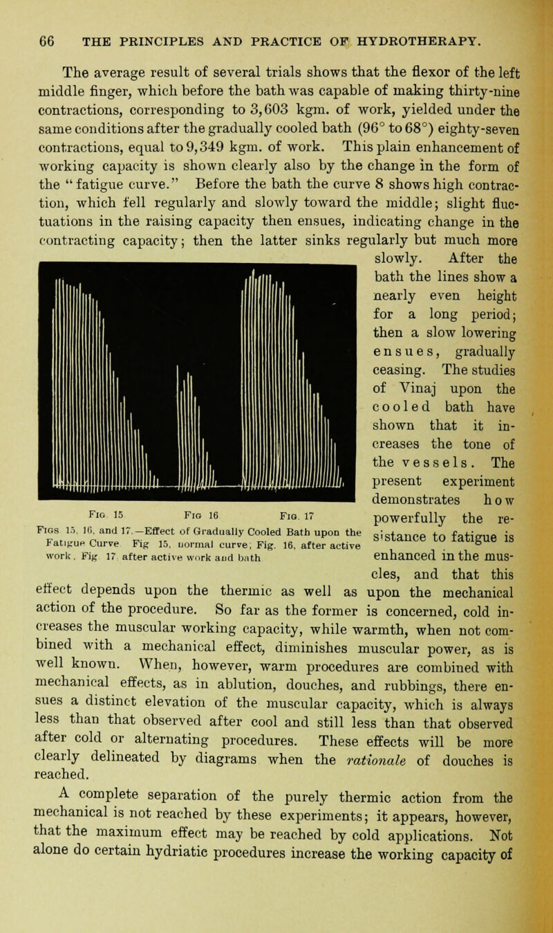 The average result of several trials shows that the flexor of the left middle finger, which before the bath was capable of making thirty-nine contractions, corresponding to 3,603 kgm. of work, yielded under the same conditions after the gradually cooled bath (96° to 68°) eighty-seven contractions, equal to 9,349 kgm. of work. This plain enhancement of working capacity is shown clearly also by the change in the form of the  fatigue curve. Before the bath the curve 8 shows high contrac- tion, which fell regularly and slowly toward the middle; slight fluc- tuations in the raising capacity then ensues, indicating change in the contracting capacity; then the latter sinks regularly but much more slowly. After the bath the lines show a nearly even height for a long period; then a slow lowering ensues, gradually ceasing. The studies of Vinaj upon the cooled bath have shown that it in- creases the tone of the vessels. The present experiment demonstrates how powerfully the re- sistance to fatigue is enhanced in the mus- cles, and that this effect depends upon the thermic as well as upon the mechanical action of the procedure. So far as the former is concerned, cold in- creases the muscular working capacity, while warmth, when not com- bined with a mechanical effect, diminishes muscular power, as is well known. When, however, warm procedures are combined with mechanical effects, as in ablution, douches, and rubbings, there en- sues a distinct elevation of the muscular capacity, which is always less than that observed after cool and still less than that observed after cold or alternating procedures. These effects will be more clearly delineated by diagrams when the rationale of douches is reached. A complete separation of the purely thermic action from the mechanical is not reached by these experiments; it appears, however, that the maximum effect may be reached by cold applications. Not alone do certain hydriatie procedures increase the working capacity of Fig 15 Fig 16 Fig. 17 Figs 15, 16, and 17.-Effect of Gradually Cooled Bath upon the Fatigue Curve Fig 15, uormal curve, Fig. 16, after active work, Fig 17 after active work and bath