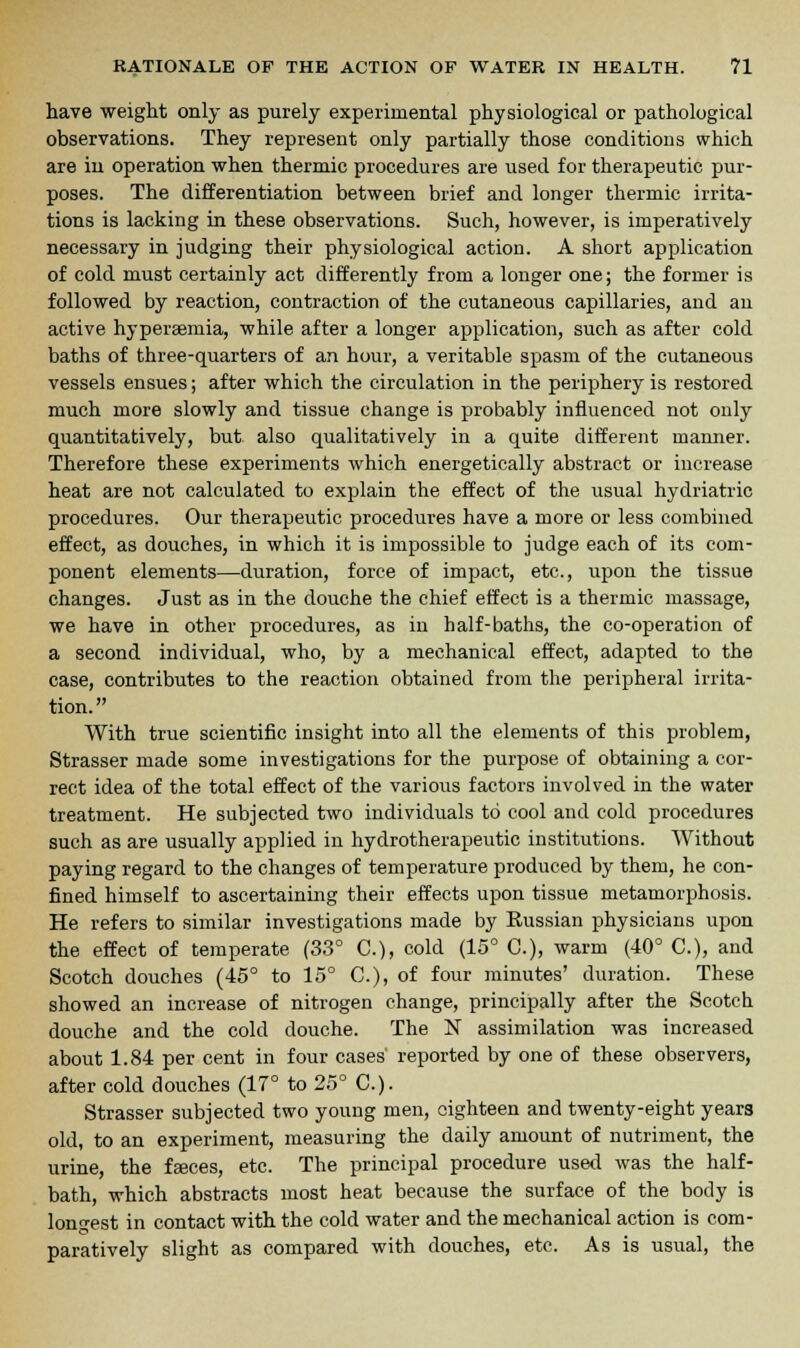 have weight only as purely experimental physiological or pathological observations. They represent only partially those conditions which are in operation when thermic procedures are used for therapeutic pur- poses. The differentiation between brief and longer thermic irrita- tions is lacking in these observations. Such, however, is imperatively necessary in judging their physiological action. A short application of cold must certainly act differently from a longer one; the former is followed by reaction, contraction of the cutaneous capillaries, and an active hypersemia, while after a longer application, such as after cold baths of three-quarters of an hour, a veritable spasm of the cutaneous vessels ensues; after which the circulation in the periphery is restored much more slowly and tissue change is probably influenced not only quantitatively, but also qualitatively in a quite different manner. Therefore these experiments which energetically abstract or increase heat are not calculated to explain the effect of the usual hydriatric procedures. Our therapeutic procedures have a more or less combined effect, as douches, in which it is impossible to judge each of its com- ponent elements—duration, force of impact, etc., upon the tissue changes. Just as in the douche the chief effect is a thermic massage, we have in other procedures, as in half-baths, the co-operation of a second individual, who, by a mechanical effect, adapted to the case, contributes to the reaction obtained from the peripheral irrita- tion. With true scientific insight into all the elements of this problem, Strasser made some investigations for the purpose of obtaining a cor- rect idea of the total effect of the various factors involved in the water treatment. He subjected two individuals to cool and cold procedures such as are usually applied in hydrotherapeutic institutions. Without paying regard to the changes of temperature produced by them, he con- fined himself to ascertaining their effects upon tissue metamorphosis. He refers to similar investigations made by Russian physicians upon the effect of temperate (33° C), cold (15° C), warm (40° C), and Scotch douches (45° to 15° C), of four minutes' duration. These showed an increase of nitrogen change, principally after the Scotch douche and the cold douche. The N assimilation was increased about 1.84 per cent in four cases' reported by one of these observers, after cold douches (17° to 25° C). Strasser subjected two young men, eighteen and twenty-eight years old, to an experiment, measuring the daily amount of nutriment, the urine, the fasces, etc. The principal procedure used was the half- bath, which abstracts most heat because the surface of the body is longest in contact with the cold water and the mechanical action is com- paratively slight as compared with douches, etc. As is usual, the