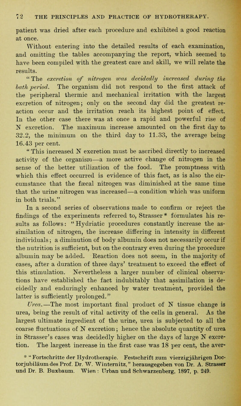 patient was dried after each procedure and exhibited a good reaction at once. Without entering into the detailed results of each examination, and omitting the tables accompanying the report, which seemed to have been compiled with the greatest care and skill, we will relate the results.  The excretion of nitrogen was decidedly increased during the bath period. The organism did not respond to the first attack of the peripheral thermic and mechanical irritation with the largest excretion of nitrogen; only on the second day did the greatest re- action occur and the irritation reach its highest point of effect. In the other case there was at once a rapid and powerful rise of N excretion. The maximum increase amounted on the first day to 32.2, the minimum on the third day to 11.33, the average being 16.43 per cent.  This increased N excretion must be ascribed directly to increased activity of the organism—a more active change of nitrogen in the sense of the better utilization of the food. The promptness with which this effect occurred is evidence of this fact, as is also the cir- cumstance that the faecal nitrogen was diminished at the same time that the urine nitrogen was increased—a condition which was uniform in both trials. In a second series of observations made to confirm or reject the findings of the experiments referred to, Strasser* formulates his re- sults as follows:  Hydriatic procedures constantly increase the as- similation of nitrogen, the increase differing in intensity in different individuals; a diminution of body albumin does not necessarily occur if the nutrition is sufficient, but on the contrary even during the procedure albumin may be added. Reaction does not seem, in the majority of cases, after a duration of three days' treatment to exceed the effect of this stimulation. Nevertheless a larger number of clinical observa- tions have established the fact indubitably that assimilation is de- cidedly and enduringly enhanced by water treatment, provided the latter is sufficiently prolonged. Urea.—The most important final product of N tissue change is urea, being the result of vital activity of the cells in general. As the largest ultimate ingredient of the urine, urea is subjected to all the coarse fluctuations of N excretion; hence the absolute quantity of urea in Strasser's cases was decidedly higher on the days of large N excre- tion. The largest increase in the first case was 18 per cent, the aver- *  Fortschritte der Hydrotlierapie. Festschrift zum vierzigjahrigen Doc- torjubilaum des Prof. Dr. W. Winternitz, lierausgegeben von Dr. A. Strasser und Dr. B. Buxbaum. Wien : Urban und Schwarzenberg, 1897, p. 249.