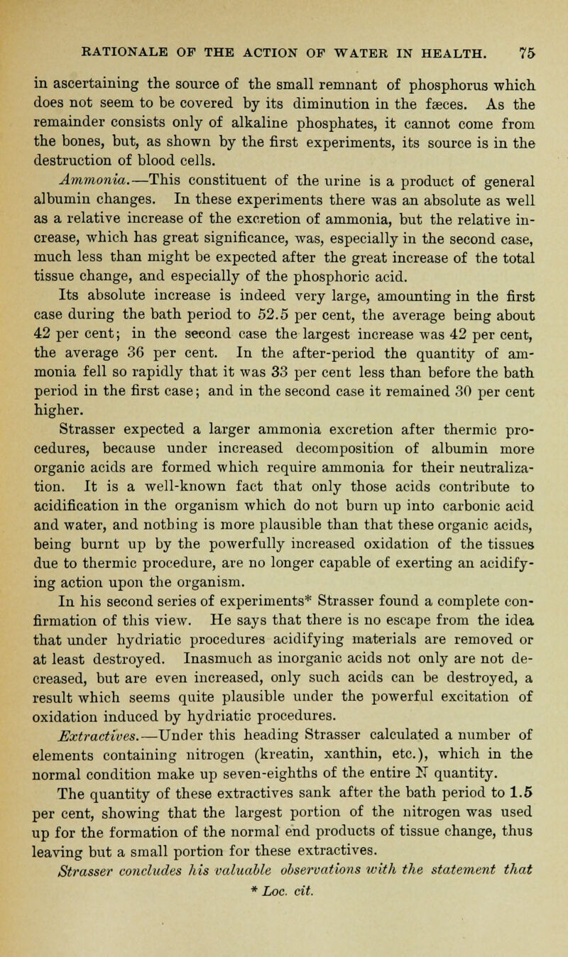 in ascertaining the source of the small remnant of phosphorus which does not seem to be covered by its diminution in the faeces. As the remainder consists only of alkaline phosphates, it cannot come from the bones, but, as shown by the first experiments, its source is in the destruction of blood cells. Ammonia.—This constituent of the urine is a product of general albumin changes. In these experiments there was an absolute as well as a relative increase of the excretion of ammonia, but the relative in- crease, which has great significance, was, especially in the second case, much less than might be expected after the great increase of the total tissue change, and especially of the phosphoric acid. Its absolute increase is indeed very large, amounting in the first case during the bath period to 52.5 per cent, the average being about 42 per cent; in the second case the largest increase was 42 per cent, the average 36 per cent. In the after-period the quantity of am- monia fell so rapidly that it was 33 per cent less than before the bath period in the first case; and in the second case it remained 30 per cent higher. Strasser expected a larger ammonia excretion after thermic pro- cedures, because under increased decomposition of albumin more organic acids are formed which require ammonia for their neutraliza- tion. It is a well-known fact that only those acids contribute to acidification in the organism which do not burn up into carbonic acid and water, and nothing is more plausible than that these organic acids, being burnt up by the powerfully increased oxidation of the tissues due to thermic procedure, are no longer capable of exerting an acidify- ing action upon the organism. In his second series of experiments* Strasser found a complete con- firmation of this view. He says that there is no escape from the idea that under hydriatic procedures acidifying materials are removed or at least destroyed. Inasmuch as inorganic acids not only are not de- creased, but are even increased, only such acids can be destroyed, a result which seems quite plausible under the powerful excitation of oxidation induced by hydriatic procedures. Extractives.—Under this heading Strasser calculated a number of elements containing nitrogen (kreatin, xanthin, etc.), which in the normal condition make up seven-eighths of the entire IT quantity. The quantity of these extractives sank after the bath period to 1.5 per cent, showing that the largest portion of the nitrogen was used up for the formation of the normal end products of tissue change, thus leaving but a small portion for these extractives. Strasser concludes his valuable observations with the statement that
