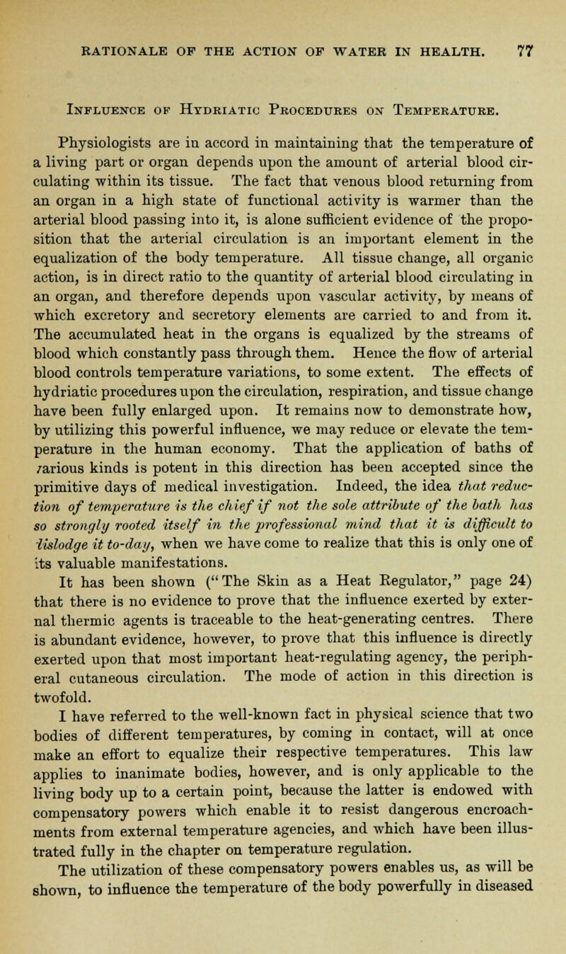 Influence of Hydriatic Procedures on Temperature. Physiologists are in accord in maintaining that the temperature of a living part or organ depends upon the amount of arterial blood cir- culating within its tissue. The fact that venous blood returning from an organ in a high state of functional activity is warmer than the arterial blood passing into it, is alone sufficient evidence of the propo- sition that the arterial circulation is an important element in the equalization of the body temperature. All tissue change, all organic action, is in direct ratio to the quantity of arterial blood circulating in an organ, and therefore depends upon vascular activity, by means of which excretory and secretory elements are carried to and from it. The accumulated heat in the organs is equalized by the streams of blood which constantly pass through them. Hence the flow of arterial blood controls temperature variations, to some extent. The effects of hydriatic procedures upon the circulation, respiration, and tissue change have been fully enlarged upon. It remains now to demonstrate how, by utilizing this powerful influence, we may reduce or elevate the tem- perature in the human economy. That the application of baths of /arious kinds is potent in this direction has been accepted since the primitive days of medical investigation. Indeed, the idea that reduc- tion of temperature is the chief if not the sole attribute of the bath has so strongly rooted itself in the professional mind that it is difficult to iislodge it to-day, when we have come to realize that this is only one of its valuable manifestations. It has been shown (The Skin as a Heat Regulator, page 24) that there is no evidence to prove that the influence exerted by exter- nal thermic agents is traceable to the heat-generating centres. There is abundant evidence, however, to prove that this influence is directly exerted upon that most important heat-regulating agency, the periph- eral cutaneous circulation. The mode of action in this direction is twofold. I have referred to the well-known fact in physical science that two bodies of different temperatures, by coming in contact, will at once make an effort to equalize their respective temperatures. This law applies to inanimate bodies, however, and is only applicable to the living body up to a certain point, because the latter is endowed with compensatory powers which enable it to resist dangerous encroach- ments from external temperature agencies, and which have been illus- trated fully in the chapter on temperature regulation. The utilization of these compensatory powers enables us, as will be shown, to influence the temperature of the body powerfully in diseased