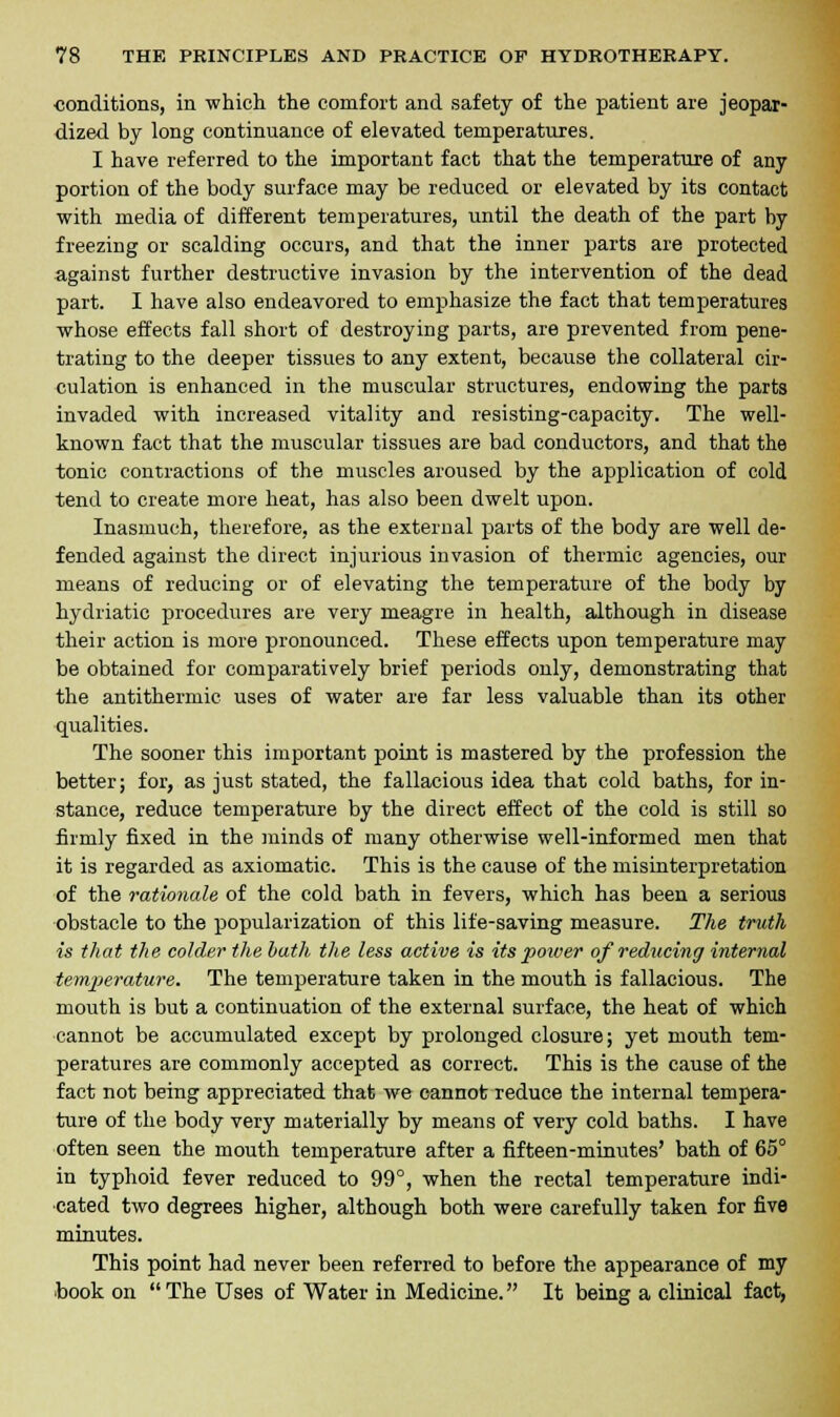 conditions, in which the comfort and safety of the patient are jeopar- dized by long continuance of elevated temperatures. I have referred to the important fact that the temperature of any portion of the body surface may be reduced or elevated by its contact with media of different temperatures, until the death of the part by freezing or scalding occurs, and that the inner parts are protected against further destructive invasion by the intervention of the dead part. I have also endeavored to emphasize the fact that temperatures whose effects fall short of destroying parts, are prevented from pene- trating to the deeper tissues to any extent, because the collateral cir- culation is enhanced in the muscular structures, endowing the parts invaded with increased vitality and resisting-capacity. The well- known fact that the muscular tissues are bad conductors, and that the tonic contractions of the muscles aroused by the application of cold tend to create more heat, has also been dwelt upon. Inasmuch, therefore, as the external parts of the body are well de- fended against the direct injurious invasion of thermic agencies, our means of reducing or of elevating the temperature of the body by hydriatic procedures are very meagre in health, although in disease their action is more pronounced. These effects upon temperature may be obtained for comparatively brief periods only, demonstrating that the antithermic uses of water are far less valuable than its other qualities. The sooner this important point is mastered by the profession the better; for, as just stated, the fallacious idea that cold baths, for in- stance, reduce temperature by the direct effect of the cold is still so firmly fixed in the minds of many otherwise well-informed men that it is regarded as axiomatic. This is the cause of the misinterpretation of the rationale of the cold bath in fevers, which has been a serious obstacle to the popularization of this life-saving measure. The truth is that the colder the bath the less active is its poiver of reducing internal temperature. The temperature taken in the mouth is fallacious. The mouth is but a continuation of the external surface, the heat of which cannot be accumulated except by prolonged closure; yet mouth tem- peratures are commonly accepted as correct. This is the cause of the fact not being appreciated that we cannot reduce the internal tempera- ture of the body very materially by means of very cold baths. I have often seen the mouth temperature after a fifteen-minutes' bath of 65° in typhoid fever reduced to 99°, when the rectal temperature indi- cated two degrees higher, although both were carefully taken for five minutes. This point had never been referred to before the appearance of my book on The Uses of Water in Medicine. It being a clinical fact,