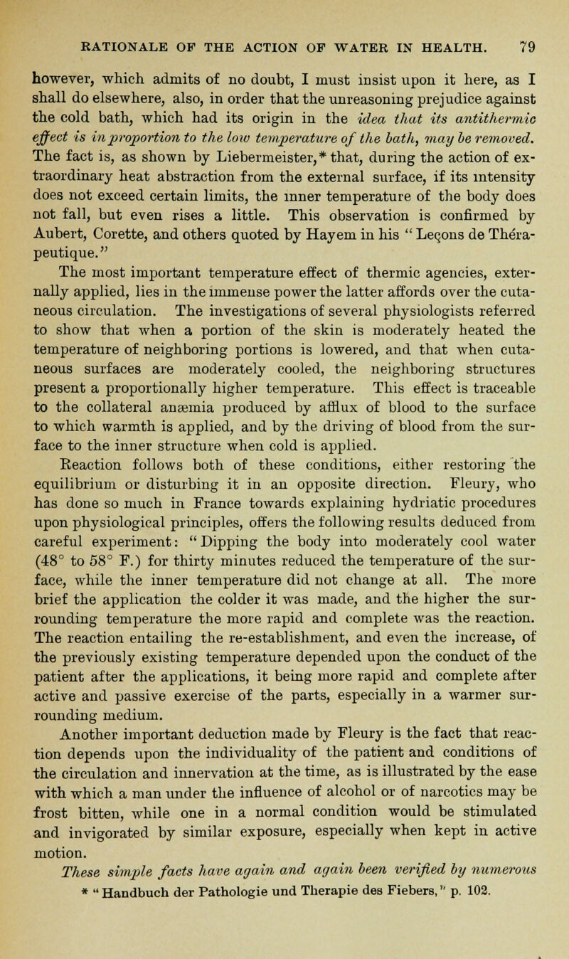 however, which admits of no doubt, I must insist upon it here, as I shall do elsewhere, also, in order that the unreasoning prejudice against the cold bath, which had its origin in the idea that its antithermic effect is in proportion to the low temperature of the bath, may be removed. The fact is, as shown by Liebermeister,* that, during the action of ex- traordinary heat abstraction from the external surface, if its intensity does not exceed certain limits, the inner temperature of the body does not fall, but even rises a little. This observation is confirmed by Aubert, Corette, and others quoted by Hayem in his  Lecons de Thera- peutique. The most important temperature effect of thermic agencies, exter- nally applied, lies in the immense power the latter affords over the cuta- neous circulation. The investigations of several physiologists referred to show that when a portion of the skin is moderately heated the temperature of neighboring portions is lowered, and that when cuta- neous surfaces are moderately cooled, the neighboring structures present a proportionally higher temperature. This effect is traceable to the collateral anaemia produced by afflux of blood to the surface to which warmth is applied, and by the driving of blood from the sur- face to the inner structure when cold is applied. Reaction follows both of these conditions, either restoring the equilibrium or disturbing it in an opposite direction. Fleury, who has done so much in France towards explaining hydriatic procedures upon physiological principles, offers the following results deduced from careful experiment:  Dipping the body into moderately cool water (48° to 58° F.) for thirty minutes reduced the temperature of the sur- face, while the inner temperature did not change at all. The more brief the application the colder it was made, and the higher the sur- rounding temperature the more rapid and complete was the reaction. The reaction entailing the re-establishment, and even the increase, of the previously existing temperature depended upon the conduct of the patient after the applications, it being more rapid and complete after active and passive exercise of the parts, especially in a warmer sur- rounding medium. Another important deduction made by Fleury is the fact that reac- tion depends upon the individuality of the patient and conditions of the circulation and innervation at the time, as is illustrated by the ease with which a man under the influence of alcohol or of narcotics may be frost bitten, while one in a normal condition would be stimulated and invigorated by similar exposure, especially when kept in active motion. These simple facts have again and again been verified by numerous *  Handbuch der Pathologie und Therapie des Fiebers, p. 102.