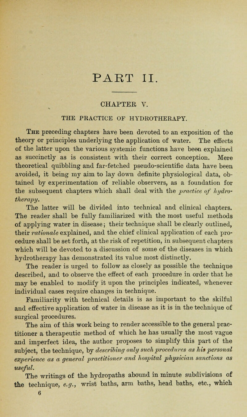 PART II. CHAPTER V. THE PRACTICE OF HYDROTHERAPY. The preceding chapters have been devoted to an exposition of the theory or principles underlying the application of water. The effects of the latter upon the various systemic functions have been explained as succinctly as is consistent with their correct conception. Mere theoretical quibbling and far-fetched pseudo-scientific data have been avoided, it being my aim to lay down definite physiological data, ob- tained by experimentation of reliable observers, as a foundation for the subsequent chapters which shall deal with the practice of hydro- therapy. The latter will be divided into technical and clinical chapters. The reader shall be fully familiarized with the most useful methods of applying water in disease; their technique shall be clearly outlined, their rationale explained, and the chief clinical application of each pro- cedure shall be set forth, at the risk of repetition, in subsequent chapters which will be devoted to a discussion of some of the diseases in which hydrotherapy has demonstrated its value most distinctly. The reader is urged to follow as closely as possible the technique described, and to observe the effect of each procedure in order that he may be enabled to modify it upon the principles indicated, whenever individual cases require changes in technique. Familiarity with technical details is as important to the skilful and effective application of water in disease as it is in the technique of surgical procedures. The aim of this work being to render accessible to the general prac- titioner a therapeutic method of which he has usually the most vague and imperfect idea, the author proposes to simplify this part of the subject, the technique, by describing only such procedures as his personal experience as a general practitioner and hospital physician sanctions as useful. The writings of the hydropaths abound in minute subdivisions of the technique, e.g., wrist baths, arm baths, head baths, etc., which