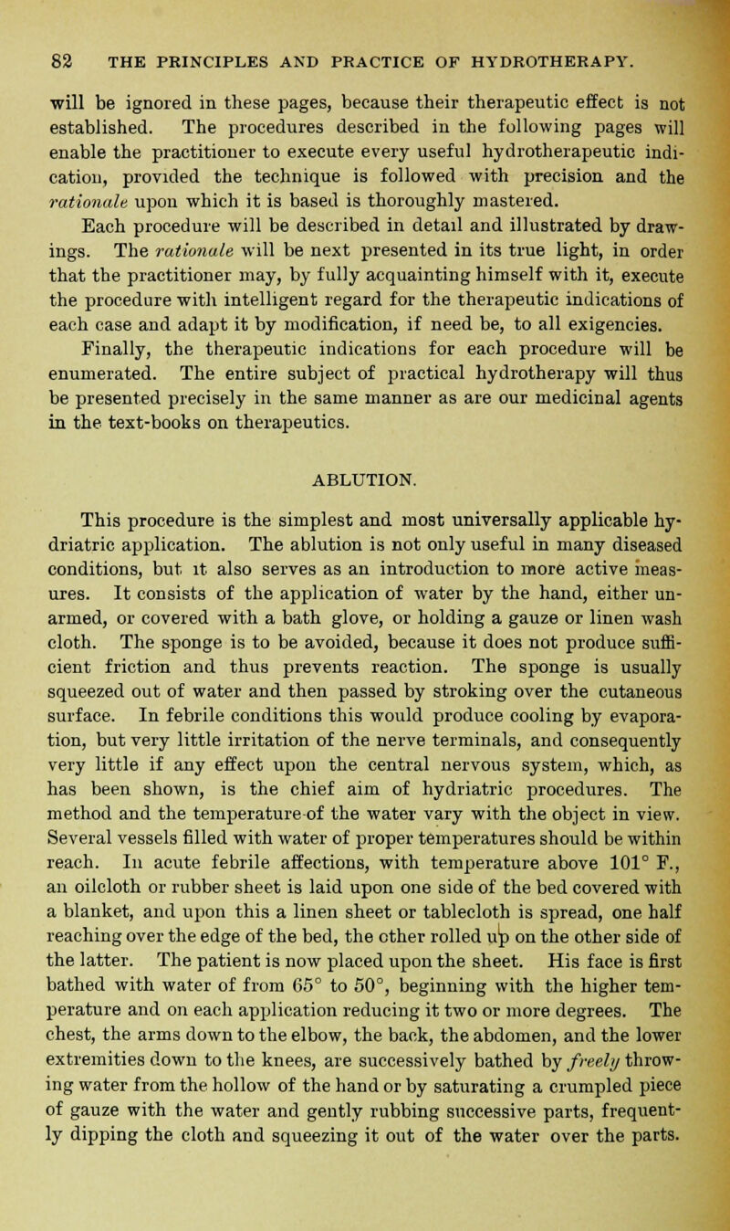 will be ignored in these pages, because their therapeutic effect is not established. The procedures described in the following pages will enable the practitioner to execute every useful hydrotherapeutic indi- cation, provided the technique is followed with precision and the rationale upon which it is based is thoroughly mastered. Each procedure will be described in detail and illustrated by draw- ings. The rationale will be next presented in its true light, in order that the practitioner may, by fully acquainting himself with it, execute the procedure with intelligent regard for the therapeutic indications of each case and adapt it by modification, if need be, to all exigencies. Finally, the therapeutic indications for each procedure will be enumerated. The entire subject of practical hydrotherapy will thus be presented precisely in the same manner as are our medicinal agents in the text-books on therapeutics. ABLUTION. This procedure is the simplest and most universally applicable by- driatric application. The ablution is not only useful in many diseased conditions, but it also serves as an introduction to more active meas- ures. It consists of the application of water by the hand, either un- armed, or covered with a bath glove, or holding a gauze or linen wash cloth. The sponge is to be avoided, because it does not produce suffi- cient friction and thus prevents reaction. The sponge is usually squeezed out of water and then passed by stroking over the cutaneous surface. In febrile conditions this would produce cooling by evapora- tion, but very little irritation of the nerve terminals, and consequently very little if any effect upon the central nervous system, which, as has been shown, is the chief aim of hydriatric procedures. The method and the temperature of the water vary with the object in view. Several vessels filled with water of proper temperatures should be within reach. In acute febrile affections, with temperature above 101° F., an oilcloth or rubber sheet is laid upon one side of the bed covered with a blanket, and upon this a linen sheet or tablecloth is spread, one half reaching over the edge of the bed, the other rolled up on the other side of the latter. The patient is now placed upon the sheet. His face is first bathed with water of from 65° to 50°, beginning with the higher tem- perature and on each application reducing it two or more degrees. The chest, the arms down to the elbow, the back, the abdomen, and the lower extremities down to the knees, are successively bathed by freely throw- ing water from the hollow of the hand or by saturating a crumpled piece of gauze with the water and gently rubbing successive parts, frequent- ly dipping the cloth and squeezing it out of the water over the parts.
