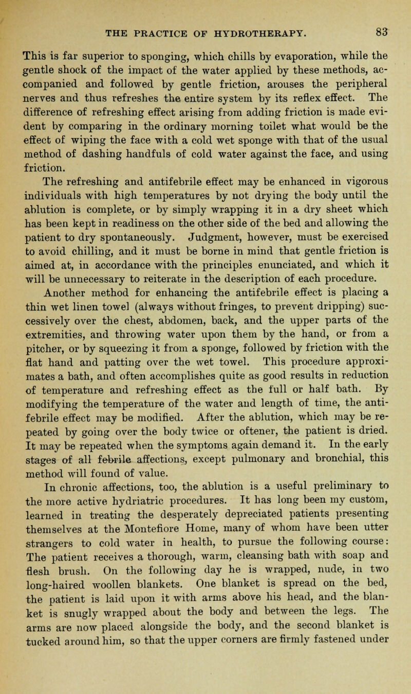 This is far superior to sponging, which chills by evaporation, while the gentle shock of the impact of the water applied by these methods, ac- companied and followed by gentle friction, arouses the peripheral nerves and thus refreshes the entire system by its reflex effect. The difference of refreshing effect arising from adding friction is made evi- dent by comparing in the ordinary morning toilet what would be the effect of wiping the face with a cold wet sponge with that of the usual method of dashing handfuls of cold water against the face, and using friction. The refreshing and antifebrile effect may be enhanced in vigorous individuals with high temperatures by not drying the body until the ablution is complete, or by simply wrapping it in a dry sheet which has been kept in readiness on the other side of the bed and allowing the patient to dry spontaneously. Judgment, however, must be exercised to avoid chilling, and it must be borne in mind that gentle friction is aimed at, in accordance with the principles enunciated, and which it will be unnecessary to reiterate in the description of each procedure. Another method for enhancing the antifebrile effect is placing a thin wet linen towel (always without fringes, to prevent dripping) suc- cessively over the chest, abdomen, back, and the upper parts of the extremities, and throwing water upon them by the hand, or from a pitcher, or by squeezing it from a sponge, followed by friction with the flat hand and patting over the wet towel. This procedure approxi- mates a bath, and often accomplishes quite as good results in reduction of temperature and refreshing effect as the full or half bath. By modifying the temperature of the water and length of time, the anti- febrile effect may be modified. After the ablution, which may be re- peated by going over the body twice or oftener, the patient is dried. It may be repeated when the symptoms again demand it. In the early stages of all febrile affections, except pulmonary and bronchial, this method will found of value. In chronic affections, too, the ablution is a useful preliminary to the more active hydriatric procedures. It has long been my custom, learned in treating the desperately depreciated patients presenting themselves at the Montefiore Home, many of whom have been utter strangers to cold water in health, to pursue the following course: The patient receives a thorough, warm, cleansing bath with soap and flesh brush. On the following day he is wrapped, nude, in two long-haired woollen blankets. One blanket is spread on the bed, the patient is laid upon it with arms above his head, and the blan- ket is snugly wrapped about the body and between the legs. The arms are now placed alongside the body, and the second blanket is tucked around him, so that the upper corners are firmly fastened under