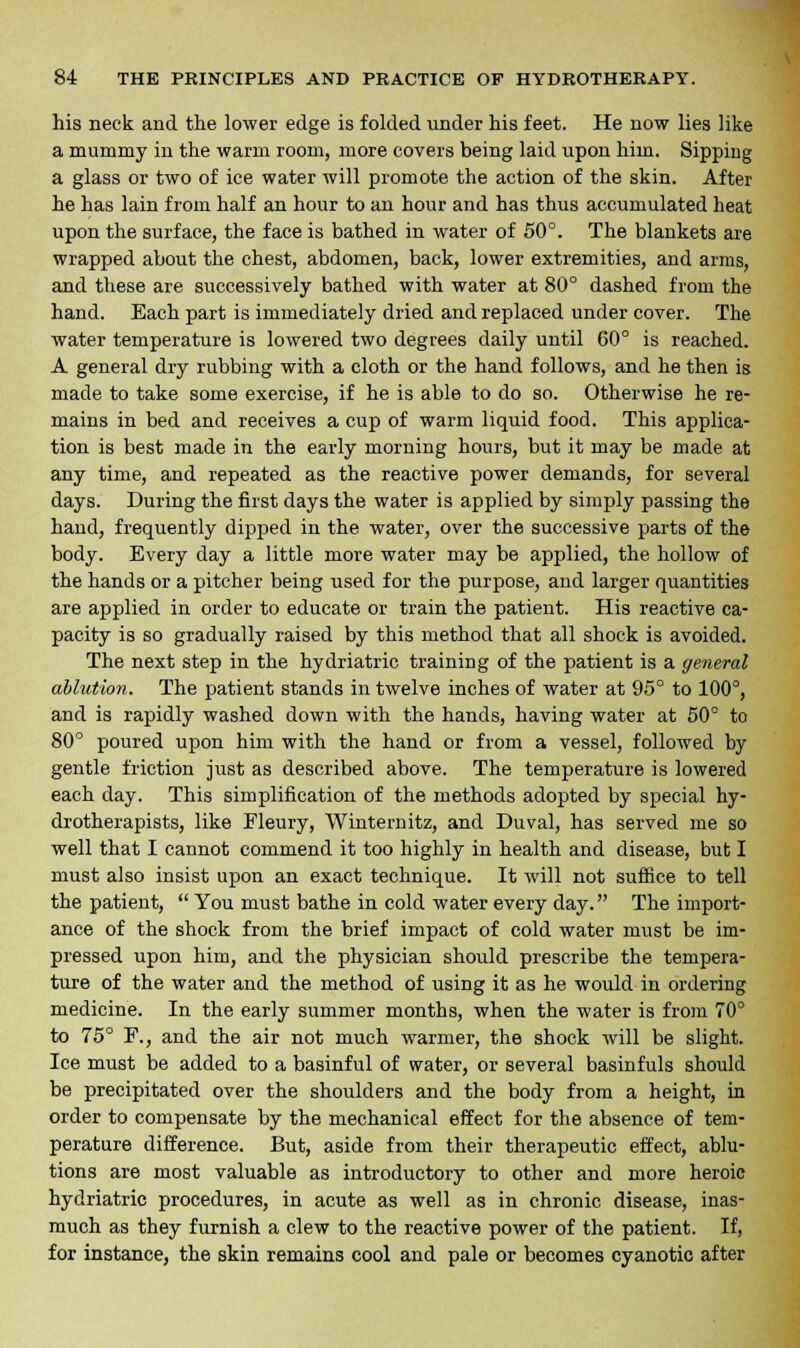 his neck and the lower edge is folded under his feet. He now lies like a mummy in the warm room, more covers being laid upon hiin. Sipping a glass or two of ice water will promote the action of the skin. After he has lain from half an hour to an hour and has thus accumulated heat upon the surface, the face is bathed in water of 50°. The blankets are wrapped about the chest, abdomen, back, lower extremities, and arms, and these are successively bathed with water at 80° dashed from the hand. Each part is immediately dried and replaced under cover. The water temperature is lowered two degrees daily until 60° is reached. A general dry rubbing with a cloth or the hand follows, and he then is made to take some exercise, if he is able to do so. Otherwise he re- mains in bed and receives a cup of warm liquid food. This applica- tion is best made in the early morning hours, but it may be made at any time, and repeated as the reactive power demands, for several days. During the first days the water is applied by simply passing the hand, frequently dipped in the water, over the successive parts of the body. Every day a little more water may be applied, the hollow of the hands or a pitcher being used for the purpose, and larger quantities are applied in order to educate or train the patient. His reactive ca- pacity is so gradually raised by this method that all shock is avoided. The next step in the hydriatric training of the patient is a general ablution. The patient stands in twelve inches of water at 95° to 100°, and is rapidly washed down with the hands, having water at 50° to 80° poured upon him with the hand or from a vessel, followed by gentle friction just as described above. The temperature is lowered each day. This simplification of the methods adopted by special hy- drotherapists, like Fleury, Winternitz, and Duval, has served me so well that I cannot commend it too highly in health and disease, but I must also insist upon an exact technique. It will not suffice to tell the patient,  You must bathe in cold water every day. The import- ance of the shock from the brief impact of cold water must be im- pressed upon him, and the physician should prescribe the tempera- ture of the water and the method of using it as he would in ordering medicine. In the early summer months, when the water is from 70° to 75° F., and the air not much warmer, the shock will be slight. Ice must be added to a basinful of water, or several basinfuls should be precipitated over the shoulders and the body from a height, in order to compensate by the mechanical effect for the absence of tem- perature difference. But, aside from their therapeutic effect, ablu- tions are most valuable as introductory to other and more heroic hydriatric procedures, in acute as well as in chronic disease, inas- much as they furnish a clew to the reactive power of the patient. If, for instance, the skin remains cool and pale or becomes cyanotic after