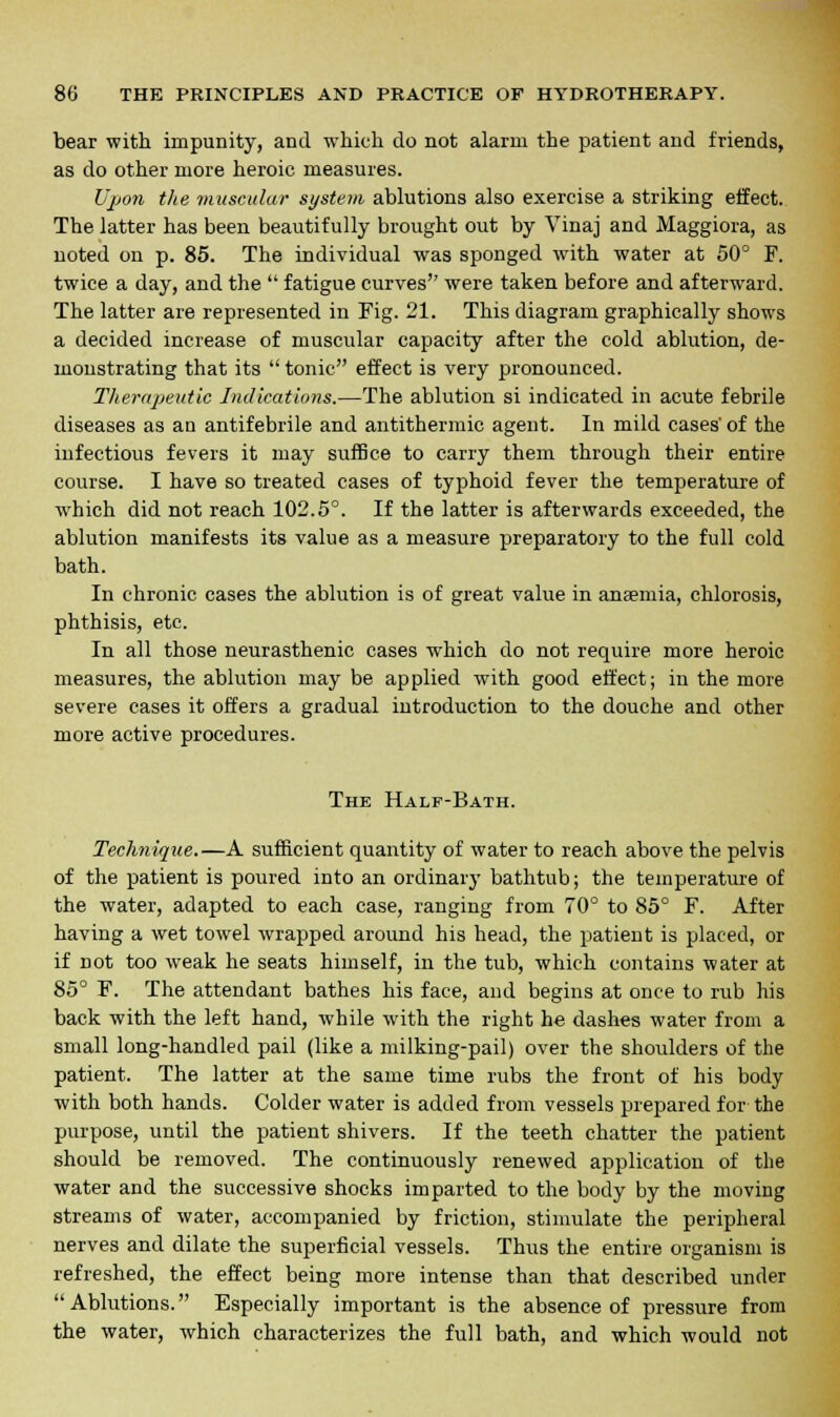 bear with impunity, and which do not alarm the patient and friends, as do other more heroic measures. Upon the muscular system ablutions also exercise a striking effect. The latter has been beautifully brought out by Vinaj and Maggiora, as noted on p. 85. The individual was sponged with water at 50° F. twice a day, and the  fatigue curves were taken before and afterward. The latter are represented in Fig. 21. This diagram graphically shows a decided increase of muscular capacity after the cold ablution, de- monstrating that its  tonic effect is very pronounced. Therapeutic Indications.—The ablution si indicated in acute febrile diseases as an antifebrile and antithermic agent. In mild cases' of the infectious fevers it may suffice to carry them through their entire course. I have so treated cases of typhoid fever the temperature of which did not reach 102.5°. If the latter is afterwards exceeded, the ablution manifests its value as a measure preparatory to the full cold bath. In chronic cases the ablution is of great value in anaemia, chlorosis, phthisis, etc. In all those neurasthenic cases which do not require more heroic measures, the ablution may be applied with good effect; in the more severe cases it offers a gradual introduction to the douche and other more active procedures. The Half-Bath. Technique.—A sufficient quantity of water to reach above the pelvis of the patient is poured into an ordinary bathtub; the temperature of the water, adapted to each case, ranging from 70° to 85° F. After having a wet towel wrapped around his head, the patient is placed, or if not too weak he seats himself, in the tub, which contains water at 85° F. The attendant bathes his face, and begins at once to rub his back with the left hand, while with the right he dashes water from a small long-handled pail (like a milking-pail) over the shoulders of the patient. The latter at the same time rubs the front of his body with both hands. Colder water is added from vessels prepared for the purpose, until the patient shivers. If the teeth chatter the patient should be removed. The continuously renewed application of the water and the successive shocks imparted to the body by the moving streams of water, accompanied by friction, stimulate the peripheral nerves and dilate the superficial vessels. Thus the entire organism is refreshed, the effect being more intense than that described under Ablutions. Especially important is the absence of pressure from the water, which characterizes the full bath, and which would not