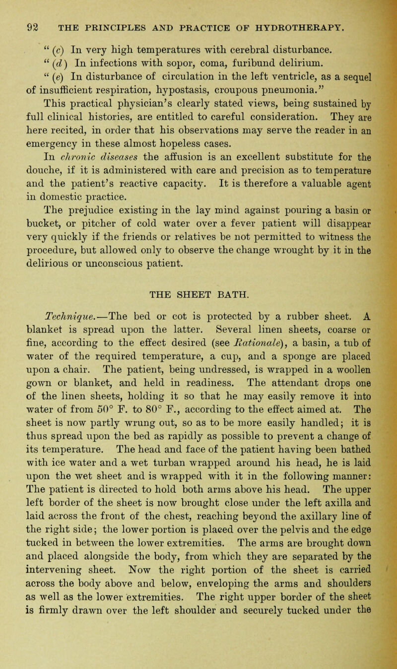  (c) In very high temperatures with cerebral disturbance.  (d) In infections with sopor, coma, furibund delirium.  (e) In disturbance of circulation in the left ventricle, as a sequel of insufficient respiration, hypostasis, croupous pneumonia. This practical physician's clearly stated views, being sustained by full clinical histories, are entitled to careful consideration. They are here recited, in order that his observations may serve the reader in an emergency in these almost hopeless cases. In chronic diseases the affusion is an excellent substitute for the douche, if it is administered with care and precision as to temperature and the patient's reactive capacity. It is therefore a valuable agent in domestic practice. The prejudice existing in the lay mind against pouring a basin or bucket, or pitcher of cold water over a fever patient will disappear very quickly if the friends or relatives be not permitted to witness the procedure, but allowed only to observe the change wrought by it in the delirious or unconscious patient. THE SHEET BATH. Technique.—The bed or cot is protected by a rubber sheet. A blanket is spread upon the latter. Several linen sheets, coarse or fine, according to the effect desired (see Rationale), a basin, a tub of water of the required temperature, a cup, and a sponge are placed upon a chair. The patient, being undressed, is wrapped in a woollen gown or blanket, and held in readiness. The attendant drops one of the linen sheets, holding it so that he may easily remove it into water of from 50° Y. to 80° F., according to the effect aimed at. The sheet is now partly wrung out, so as to be more easily handled; it is thus spread upon the bed as rapidly as possible to prevent a change of its temperature. The head and face of the patient having been bathed with ice water and a wet turban wrapped around his head, he is laid upon the wet sheet and is wrapped with it in the following manner: The patient is directed to hold both arms above his head. The upper left border of the sheet is now brought close under the left axilla and laid across the front of the chest, reaching beyond the axillary line of the right side; the lower portion is placed over the pelvis and the edge tucked in between the lower extremities. The arms are brought down and placed alongside the body, from which they are separated by the intervening sheet. Now the right portion of the sheet is carried across the body above and below, enveloping the arms and shoulders as well as the lower extremities. The right upper border of the sheet is firmly drawn over the left shoulder and securely tucked under the