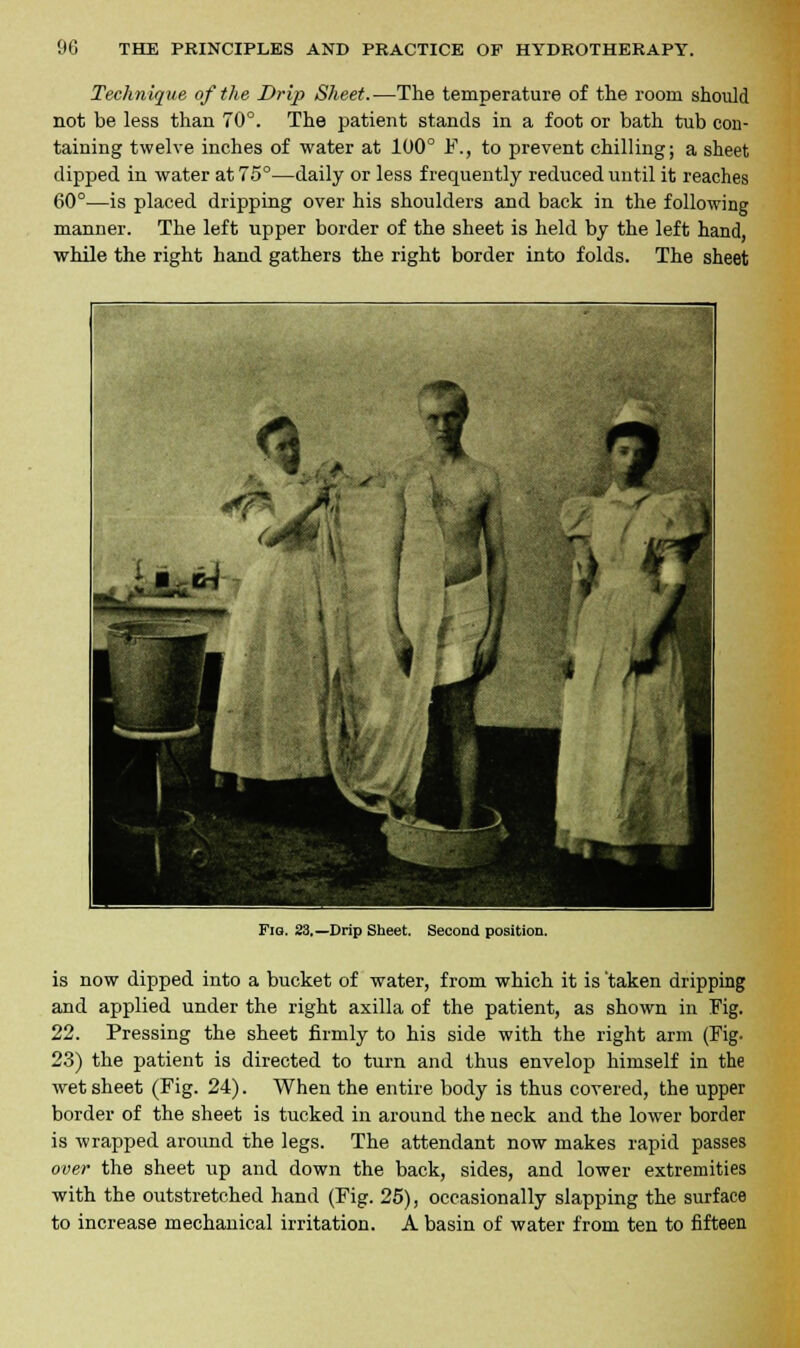 Technique of the Drip Sheet.—The temperature of trie room should not be less than 70°. The patient stands in a foot or bath tub con- taining twelve inches of water at 100° F., to prevent chilling; a sheet dipped in water at 75°—daily or less frequently reduced until it reaches 60°—is placed dripping over his shoulders and back in the following manner. The left upper border of the sheet is held by the left hand, while the right hand gathers the right border into folds. The sheet Fig. 23.—Drip Sheet. Second position. is now dipped into a bucket of water, from which it is taken dripping and applied under the right axilla of the patient, as shown in Fig. 22. Pressing the sheet firmly to his side with the right arm (Fig. 23) the patient is directed to turn and thus envelop himself in the wet sheet (Fig. 24). When the entire body is thus covered, the upper border of the sheet is tucked in around the neck and the lower border is wrapped around the legs. The attendant now makes rapid passes over the sheet up and down the back, sides, and lower extremities with the outstretched hand (Fig. 25), occasionally slapping the surface to increase mechanical irritation. A basin of water from ten to fifteen