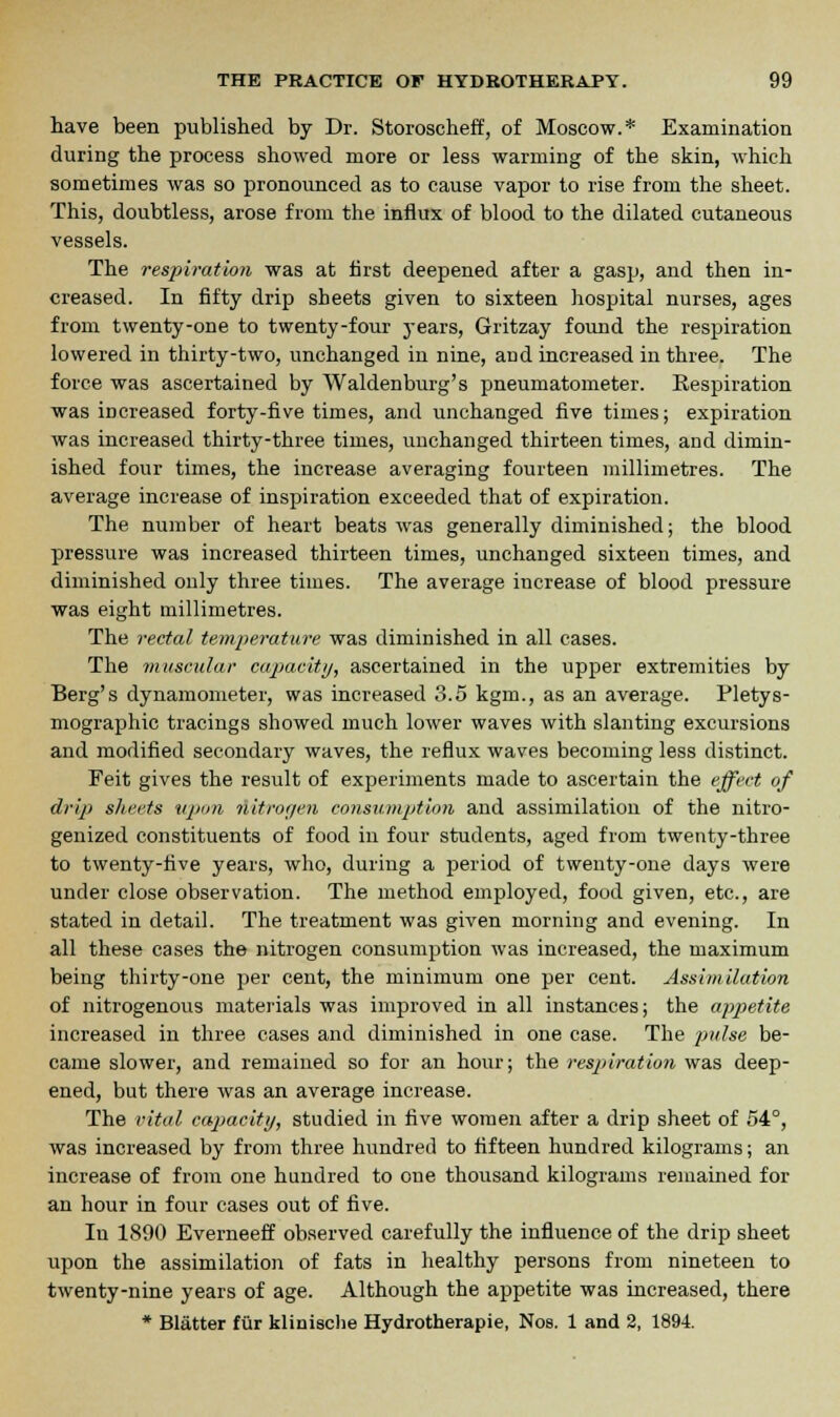 have been published by Dr. Storoscheff, of Moscow.* Examination during the process showed more or less warming of the skin, which sometimes was so pronounced as to cause vapor to rise from the sheet. This, doubtless, arose from the influx of blood to the dilated cutaneous vessels. The respiration was at first deepened after a gasp, and then in- creased. In fifty drip sheets given to sixteen hospital nurses, ages from twenty-one to twenty-four j-ears, Gritzay found the respiration lowered in thirty-two, unchanged in nine, and increased in three. The force was ascertained by Waldenburg's pneumatometer. Respiration was increased forty-five times, and unchanged five times; expiration was increased thirty-three times, unchanged thirteen times, and dimin- ished four times, the increase averaging fourteen millimetres. The average increase of inspiration exceeded that of expiration. The number of heart beats was generally diminished; the blood pressure was increased thirteen times, unchanged sixteen times, and diminished only three times. The average increase of blood pressure was eight millimetres. The rectal temperature was diminished in all cases. The muscular capacity, ascertained in the upper extremities by Berg's dynamometer, was increased 3.5 kgm., as an average. Pletys- mographic tracings showed much lower waves with slanting excursions and modified secondary waves, the reflux waves becoming less distinct. Feit gives the result of experiments made to ascertain the effect of drip sheets upon nitronen consumption and assimilation of the nitro- genized constituents of food in four students, aged from twenty-three to twenty-five years, who, during a period of twenty-one days were under close observation. The method employed, food given, etc., are stated in detail. The treatment was given morning and evening. In all these cases the nitrogen consumption was increased, the maximum being thirty-one per cent, the minimum one per cent. Assimilation of nitrogenous materials was improved in all instances; the appetite increased in three eases and diminished in one case. The pulse be- came slower, and remained so for an hour; the respiration was deep- ened, but there was an average increase. The vital capacity, studied in five women after a drip sheet of 54°, was increased by from three hundred to fifteen hundred kilograms; an increase of from one hundred to one thousand kilograms remained for an hour in four cases out of five. In 1890 Everneeff observed carefully the influence of the drip sheet upon the assimilation of fats in healthy persons from nineteen to twenty-nine years of age. Although the appetite was increased, there * Blatter fur klinische Hydrotherapie, Nos. 1 and 2, 1894.