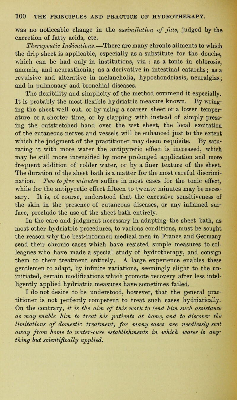 was no noticeable change in the assimilation of fats, judged by the excretion of fatty acids, etc. Therapeutic Indications.—There are many chronic ailments to which the drip sheet is applicable, especially as a substitute for the douche, which can be had only in institutions, viz.: as a tonic in chlorosis, anaemia, and neurasthenia; as a derivative in intestinal catarrhs; as a revulsive and alterative in melancholia, hypochondriasis, neuralgias; and in pulmonary and bronchial diseases. The flexibility and simplicity of the method commend it especially. It is probably the most flexible hydriatric measure known. By wring- ing the sheet well out, or by using a coarser sheet or a lower temper- ature or a shorter time, or by slapping with instead of simply press- ing the outstretched hand over the wet sheet, the local excitation of the cutaneous nerves and vessels will be enhanced just to the extent which the judgment of the practitioner may deem requisite. By satu- rating it with more water the antipyretic effect is increased, which may be still more intensified by more prolonged application and more frequent addition of colder water, or by a finer texture of the sheet. The duration of the sheet bath is a matter for the most careful discrimi- nation. Two to five minutes suffice in most cases for the tonic effect, while for the antipyretic effect fifteen to twenty minutes may be neces- sary. It is, of course, understood that the excessive sensitiveness of the skin in the presence of cutaneous diseases, or any inflamed sur- face, preclude the use of the sheet bath entirely. In the care and judgment necessary in adapting the sheet bath, as most other hydriatric procedures, to various conditions, must be sought the reason why the best-informed medical men in France and Germany send their chronic cases which have resisted simple measures to col- leagues who have made a special study of hydrotherapy, and consign them to their treatment entirely. A large experience enables these gentlemen to adapt, by infinite variations, seemingly slight to the un- initiated, certain modifications which promote recovery after less intel- ligently applied hydriatric measures have sometimes failed. I do not desire to be understood, however, that the general prac- titioner is not perfectly competent to treat such cases hydriatically. On the contrary, it is the aim of this work to lend him such assistance as may enable him to treat his patients at home, and to discover the limitations of domestic treatment, for many cases are needlessly sent away from home to water-cure establishments in which water is any thing but scientifically applied.