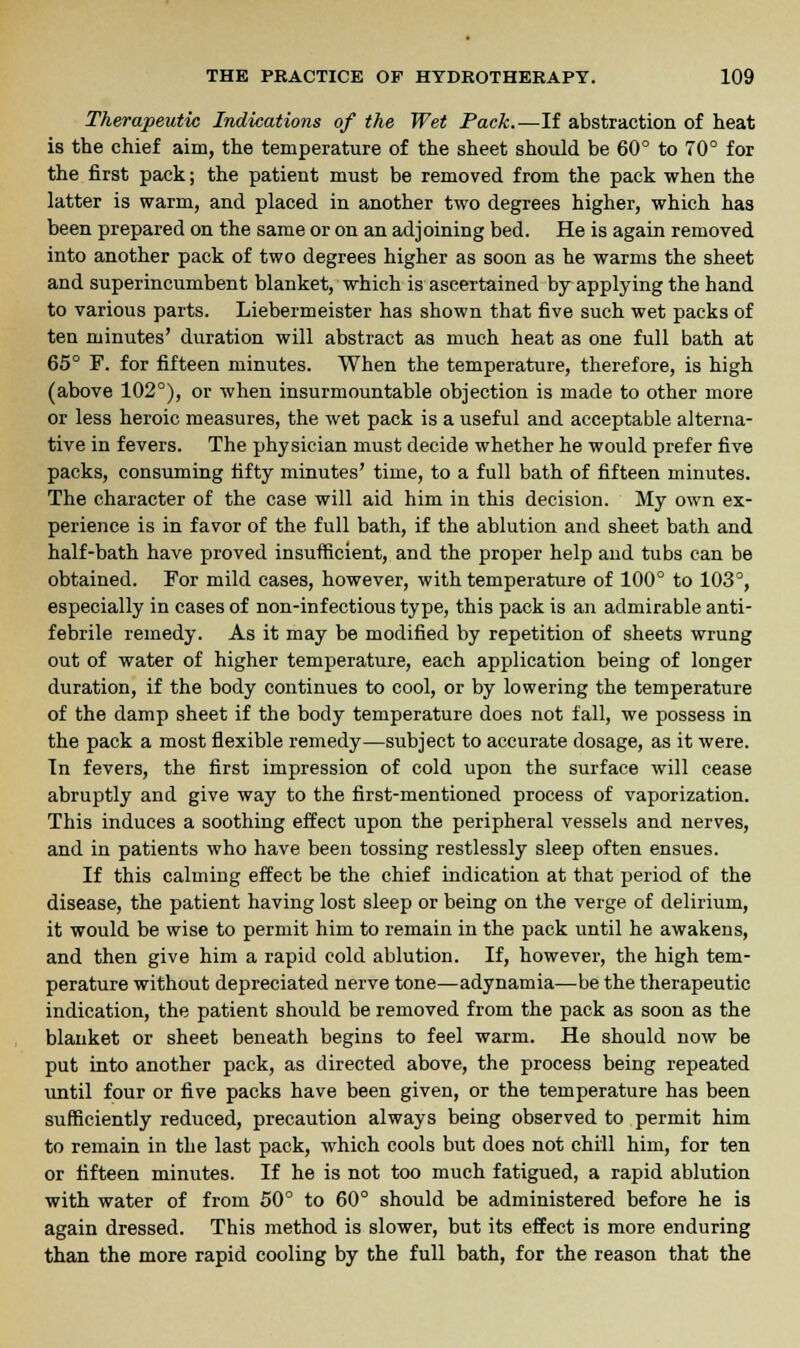 Therapeutic Indications of the Wet Pack.—If abstraction of heat is the chief aim, the temperature of the sheet should be 60° to 70° for the first pack; the patient must be removed from the pack when the latter is warm, and placed in another two degrees higher, which has been prepared on the same or on an adjoining bed. He is again removed into another pack of two degrees higher as soon as he warms the sheet and superincumbent blanket, which is ascertained by applying the hand to various parts. Liebermeister has shown that five such wet packs of ten minutes' duration will abstract as much heat as one full bath at 65° F. for fifteen minutes. When the temperature, therefore, is high (above 102°), or when insurmountable objection is made to other more or less heroic measures, the wet pack is a useful and acceptable alterna- tive in fevers. The physician must decide whether he would prefer five packs, consuming fifty minutes' time, to a full bath of fifteen minutes. The character of the case will aid him in this decision. My own ex- perience is in favor of the full bath, if the ablution and sheet bath and half-bath have proved insufficient, and the proper help aud tubs can be obtained. For mild cases, however, with temperature of 100° to 103°, especially in cases of non-infectious type, this pack is an admirable anti- febrile remedy. As it may be modified by repetition of sheets wrung out of water of higher temperature, each application being of longer duration, if the body continues to cool, or by lowering the temperature of the damp sheet if the body temperature does not fall, we possess in the pack a most flexible remedy—subject to accurate dosage, as it were. In fevers, the first impression of cold upon the surface will cease abruptly and give way to the first-mentioned process of vaporization. This induces a soothing effect upon the peripheral vessels and nerves, and in patients who have been tossing restlessly sleep often ensues. If this calming effect be the chief indication at that period of the disease, the patient having lost sleep or being on the verge of delirium, it would be wise to permit him to remain in the pack until he awakens, and then give him a rapid cold ablution. If, however, the high tem- perature without depreciated nerve tone—adynamia—be the therapeutic indication, the patient should be removed from the pack as soon as the blanket or sheet beneath begins to feel warm. He should now be put into another pack, as directed above, the process being repeated until four or five packs have been given, or the temperature has been sufficiently reduced, precaution always being observed to permit him to remain in the last pack, which cools but does not chill him, for ten or fifteen minutes. If he is not too much fatigued, a rapid ablution with water of from 50° to 60° should be administered before he is again dressed. This method is slower, but its effect is more enduring than the more rapid cooling by the full bath, for the reason that the