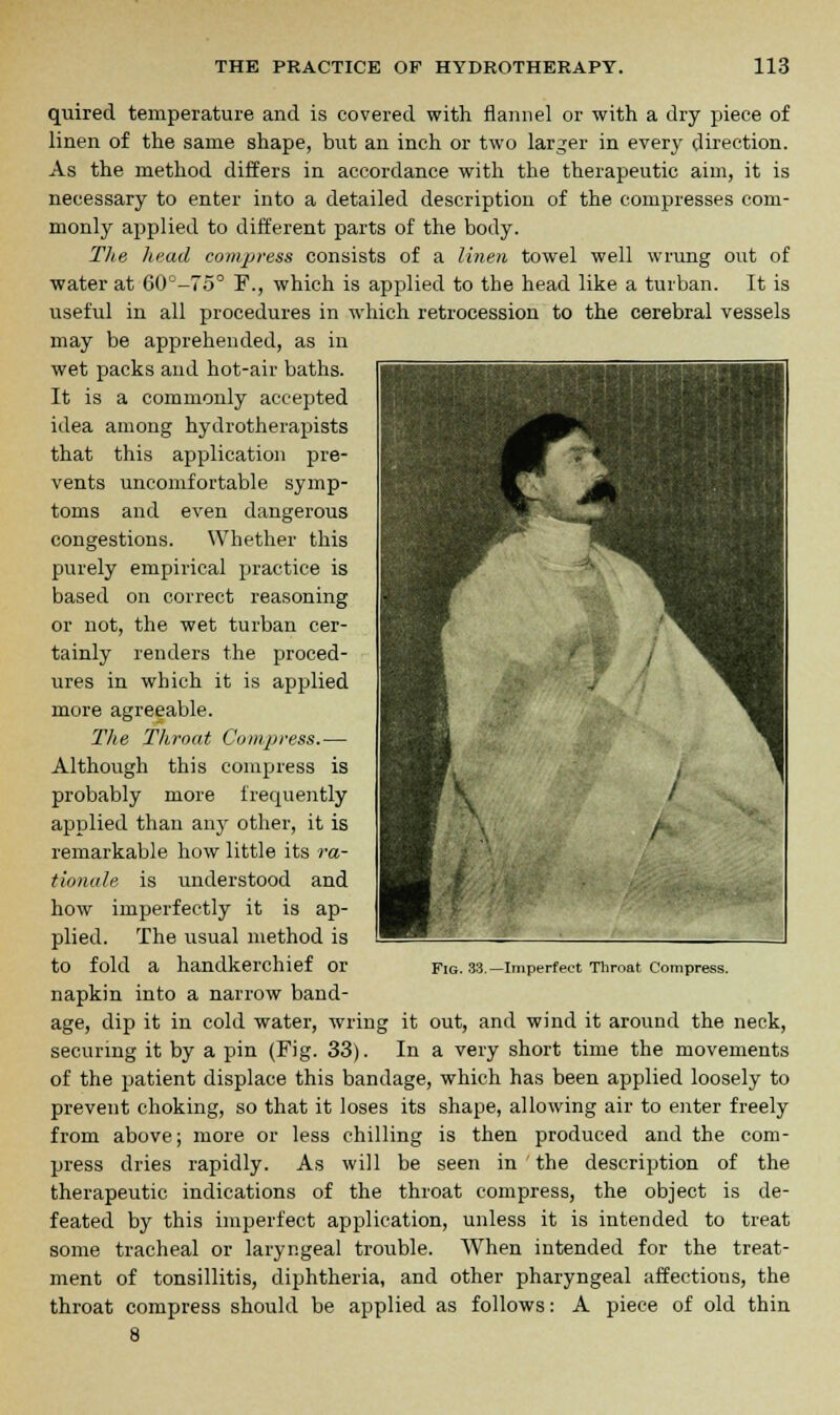 quired temperature and is covered with flannel or with a dry piece of linen of the same shape, but an inch or two larger in every direction. As the method differs in accordance with the therapeutic aim, it is necessary to enter into a detailed description of the compresses com- monly applied to different parts of the body. The head compress consists of a linen towel well wrung out of water at 60°-75° ¥., which is applied to the head like a turban. It is useful in all procedures in which retrocession to the cerebral vessels may be apprehended, as in wet packs and hot-air baths. It is a commonly accepted idea among hydrotherapists that this application pre- vents uncomfortable symp- toms and even dangerous congestions. Whether this purely empirical practice is based on correct reasoning or not, the wet turban cer- tainly renders the proced- ures in which it is applied more agreeable. The Throat Compress.— Although this compress is probably more frequently applied than any other, it is remarkable how little its ra- tionale is understood and how imperfectly it is ap- plied. The usual method is to fold a handkerchief or napkin into a narrow band- age, dip it in cold water, wring it out, and wind it around the neck, securing it by a pin (Fig. 33). In a very short time the movements of the patient displace this bandage, which has been applied loosely to prevent choking, so that it loses its shape, allowing air to enter freely from above; more or less chilling is then produced and the com- press dries rapidly. As will be seen in ' the description of the therapeutic indications of the throat compress, the object is de- feated by this imperfect application, unless it is intended to treat some tracheal or laryngeal trouble. When intended for the treat- ment of tonsillitis, diphtheria, and other pharyngeal affections, the throat compress should be applied as follows: A piece of old thin 8