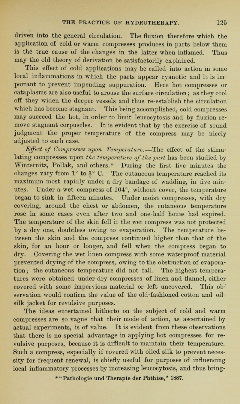 driven into the general circulation. The fluxion therefore which the application of cold or warm compresses produces in parts below them is the true cause of the changes in the latter when inflamed. Thus may the old theory of derivation be satisfactorily explained. This effect of cold applications may be called into action in some local inflammations in which the parts appear cyanotic and it is im- portant to prevent impending suppuration. Here hot compresses or cataplasms are also useful to arouse the surface circulation; as they cool off they widen the deeper vessels and thus re-establish the circulation which has become stagnant. This being accomplished, cold compresses may succeed the hot, in order to limit leucocytosis and by fluxion re- move stagnant corpuscles. It is evident that by the exercise of sound judgment the proper temperature of the compress may be nicely adjusted to each case. Effect of Compresses upon Temperature.—The effect of the stimu- lating compresses upon the temperature of the part has been studied by Winternitz, Pollak, and others.* During the first five minutes the changes vary from 1° to f ° C. The cutaneous temperature reached its maximum most rapidly under a dry bandage of wadding, in five min- utes. Under a wet compress of 104°, without cover, the temperature began to sink in fifteen minutes. Under moist compresses, with dry covering, around the chest or abdomen, the cutaneous temperature rose in some cases even after two and one-half hou»s had expired. The temperature of the skin fell if the wet compress was not protected by a dry one, doubtless owing to evaporation. The temperature be- tween the skin and the compress continued higher than that of the skin, for an hour or longer, and fell when the compress began to dry. Covering the wet linen compress with some waterproof material prevented drying of the compress, owing to the obstruction of evapora- tion; the cutaneous temperature did not fall. The highest tempera- tures were obtained under dry compresses of linen and flannel, either covered with some impervious material or left uncovered. This ob- servation would confirm the value of the old-fashioned cotton and oil- silk jacket for revulsive purposes. The ideas entertained hitherto on the subject of cold and warm compresses are so vague that their mode of action, as ascertained by actual experiments, is of value. It is evident from these observations that there is no special advantage in applying hot compresses for re- vulsive purposes, because it is difficult to maintain their temperature. Such a compress, especially if covered with oiled silk to prevent neces- sity for frequent renewal, is chiefly useful for purposes of influencing local inflammatory processes by increasing leucocytosis, and thus bring- *Pathologie und Therapie der Phthise, 1887.