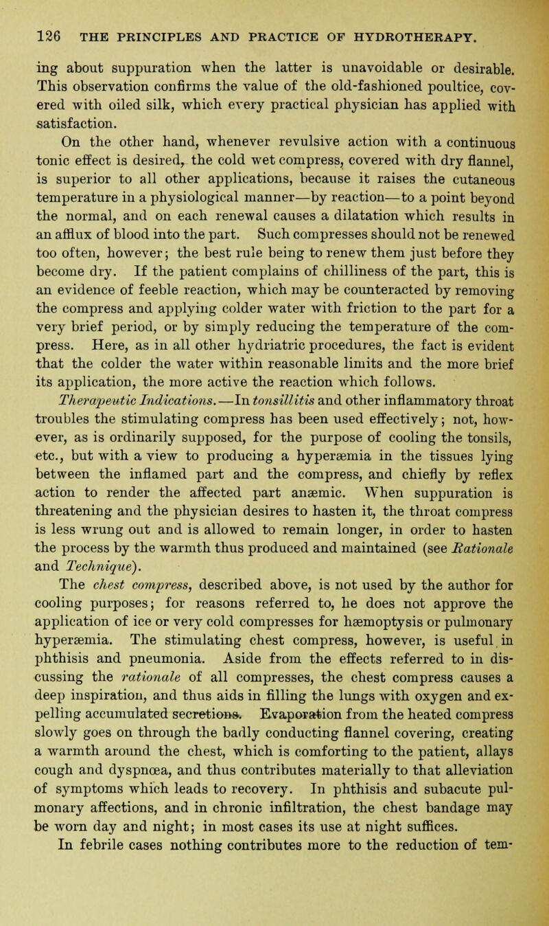 ing about suppuration when the latter is unavoidable or desirable. This observation confirms the value of the old-fashioned poultice, cov- ered with oiled silk, which every practical physician has applied with satisfaction. On the other hand, whenever revulsive action with a continuous tonic effect is desired, the cold wet compress, covered with dry flannel, is superior to all other applications, because it raises the cutaneous temperature in a physiological manner—by reaction—to a point beyond the normal, and on each renewal causes a dilatation which results in an afflux of blood into the part. Such compresses should not be renewed too often, however; the best rule being to renew them just before they become dry. If the patient complains of chilliness of the part, this is an evidence of feeble reaction, which may be counteracted by removing the compress and applying colder water with friction to the part for a very brief period, or by simply reducing the temperature of the com- press. Here, as in all other hydriatric procedures, the fact is evident that the colder the water within reasonable limits and the more brief its application, the more active the reaction which follows. Therapeutic Indications.—In tonsillitis and other inflammatory throat troubles the stimulating compress has been used effectively; not, how- ever, as is ordinarily supposed, for the purpose of cooling the tonsils, etc., but with a view to producing a hypersemia in the tissues lying between the inflamed part and the compress, and chiefly by reflex action to render the affected part anaemic. When suppuration is threatening and the physician desires to hasten it, the throat compress is less wrung out and is allowed to remain longer, in order to hasten the process by the warmth thus produced and maintained (see Rationale and Technique). The chest compress, described above, is not used by the author for cooling purposes; for reasons referred to, he does not approve the application of ice or very cold compresses for haemoptysis or pulmonary hyperaemia. The stimulating chest compress, however, is useful in phthisis and pneumonia. Aside from the effects referred to in dis- cussing the rationale of all compresses, the chest compress causes a deep inspiration, and thus aids in filling the lungs with oxygen and ex- pelling accumulated secretions. Evaporation from the heated compress slowly goes on through the badly conducting flannel covering, creating a warmth around the chest, which is comforting to the patient, allays cough and dyspnoea, and thus contributes materially to that alleviation of symptoms which leads to recovery. In phthisis and subacute pul- monary affections, and in chronic infiltration, the chest bandage may be worn day and night; in most cases its use at night suffices. In febrile cases nothing contributes more to the reduction of tem-