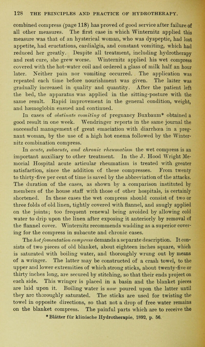 combined compress (page 118) has proved of good service after failure of all other measures. The first case in which Winternitz applied this measure was that of an hysterical woman, who was dyspeptic, had lost appetite, had eructations, cardialgia, and constant vomiting, which had reduced her greatly. Despite all treatment, including hydrotherapy and rest cure, she grew worse. Winternitz applied his wet compress covered with the hot-water coil and ordered a glass of milk half an hour later. Neither pain nor vomiting occurred. The application was repeated each time before nourishment was given. The latter was gradually increased in quality and quantity. After the patient left the bed, the apparatus was applied in the sitting-posture with the same result. Rapid improvement in the general condition, weight, and haemoglobin ensued and continued. In cases of obstinate vomiting of pregnancy Buxbaum* obtained a good result in one week. Wendringer reports in the same journal the successful management of great emaciation with diarrhoea in a preg- nant woman, by the use of a high hot enema followed by the Winter- nitz combination compress. In acute, subacute, and chronic rheumatism the wet compress is an important auxiliary to other treatment. In the J. Hood Wright Me- morial Hospital acute articular rheumatism is treated with greater satisfaction, since the addition of these compresses. From twenty to thirty-five per cent of time is saved by the abbreviation of the attacks. The duration of the cases, as shown by a comparison instituted by members of the house staff with those of other hospitals, is certainly shortened. In these cases the wet compress should consist of two or three folds of old linen, tightly covered with flannel, and snugly applied on the joints; too frequent renewal being avoided by allowing cold water to drip upon the linen after exposing it anteriorly by removal of the flannel cover. Winternitz recommends wadding as a superior cover- ing for the compress in subacute and chronic cases. The hot fomentation compress demands a separate description. It con- sists of two pieces of old blanket, about eighteen inches square, which is saturated with boiling water, and thoroughly wrung out by means of a wringer. The latter may be constructed of a crash towel, to the upper and lower extremities of which strong sticks, about twenty-five or thirty inches long, are secured by stitching, so that their ends project on each side. This wringer is placed in a basin and the blanket pieces are laid upon it. Boiling water is now poured upon the latter until they arc thoroughly saturated. The sticks are used for twisting the towel in opposite directions, so that not a drop of free water remains on the blanket compress. The painful parts which are to receive the