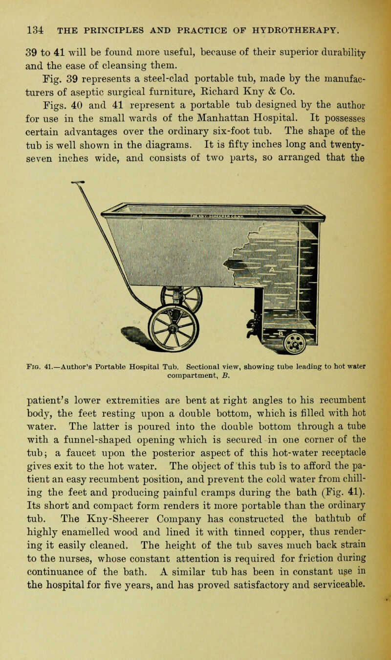 39 to 41 will be found more useful, because of their superior durability and the ease of cleansing them. Fig. 39 represents a steel-clad portable tub, made by the manufac- turers of aseptic surgical furniture, Kichard Kny & Co. Figs. 40 and 41 represent a portable tub designed by the author for use in the small wards of the Manhattan Hospital. It possesses certain advantages over the ordinary six-foot tub. The shape of the tub is well shown in the diagrams. It is fifty inches long and twenty- seven inches wide, and consists of two parts, so arranged that the Fig. 41.—Author's Portable Hospital Tub. Sectional view, showing tube leading to hot water compartment, B. patient's lower extremities are bent at right angles to his recumbent body, the feet resting upon a double bottom, which is filled with hot water. The latter is poured into the double bottom through a tube with a funnel-shaped opening which is secured in one corner of the tub; a faucet upon the posterior aspect of this hot-water receptacle gives exit to the hot water. The object of this tub is to afford the pa- tient an easy recumbent position, and prevent the cold water from chill- ing the feet and producing painful cramps during the bath (Fig. 41). Its short and compact form renders it more portable than the ordinary tub. The Kny-Sheerer Company has constructed the bathtub of highly enamelled wood and lined it with tinned copper, thus render- ing it easily cleaned. The height of the tub saves much back strain to the nurses, whose constant attention is required for friction during continuance of the bath. A similar tub has been in constant use in the hospital for five years, and has proved satisfactory and serviceable.