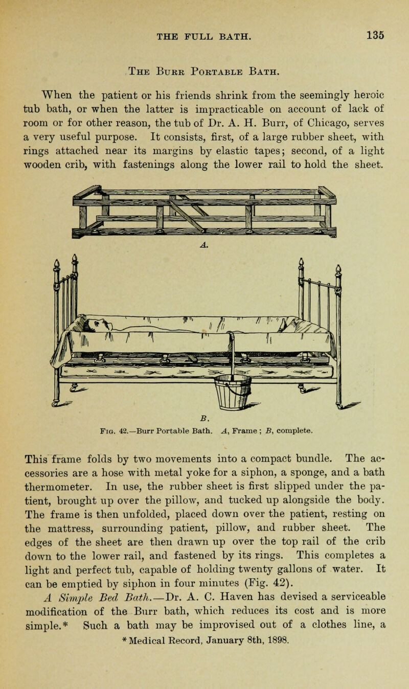 The Burr Portable Bath. When the patient or his friends shrink from the seemingly heroic tub bath, or when the latter is impracticable on account of lack of room or for other reason, the tub of Dr. A. H. Burr, of Chicago, serves a very useful purpose. It consists, first, of a large rubber sheet, with rings attached near its margins by elastic tapes; second, of a light wooden crib, with fastenings along the lower rail to hold the sheet. %*^ Fig. 42.—Burr Portable Bath. A, Frame; B, complete. This frame folds by two movements into a compact bundle. The ac- cessories are a hose with metal yoke for a siphon, a sponge, and a bath thermometer. In use, the rubber sheet is first slipped under the pa- tient, brought up over the pillow, and tucked up alongside the body. The frame is then unfolded, placed down over the patient, resting on the mattress, surrounding patient, pillow, and rubber sheet. The edges of the sheet are then drawn up over the top rail of the crib down to the lower rail, and fastened by its rings. This completes a light and perfect tub, capable of holding twenty gallons of water. It can be emptied by siphon in four minutes (Fig. 42). A Simple Bed Bath.—Dr. A. C. Haven has devised a serviceable modification of the Burr bath, which reduces its cost and is more simple.* Such a bath may be improvised out of a clothes line, a ♦Medical Record, January 8th, 1898.