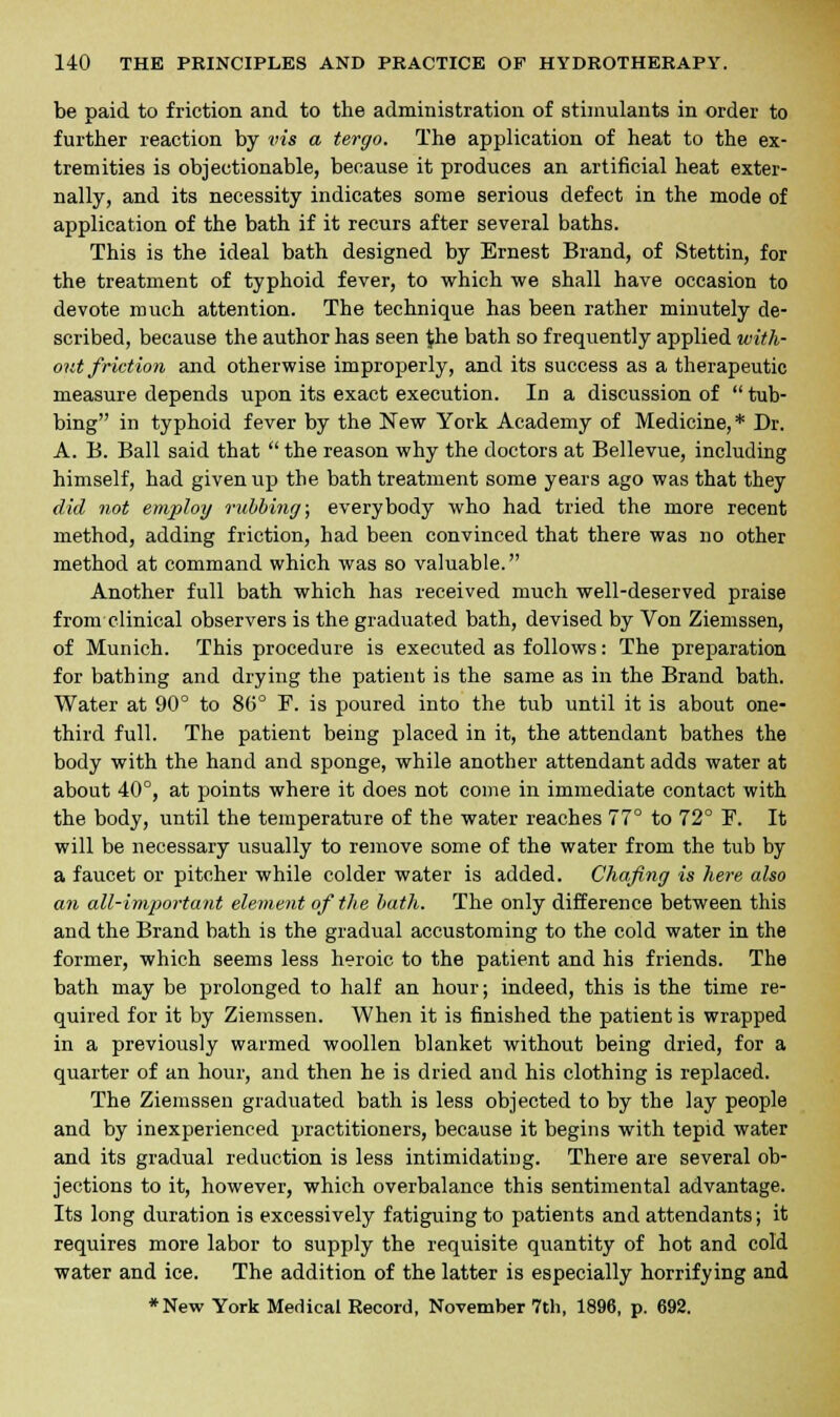 be paid to friction and to the administration of stimulants in order to further reaction by vis a tergo. The application of heat to the ex- tremities is objectionable, because it produces an artificial heat exter- nally, and its necessity indicates some serious defect in the mode of application of the bath if it recurs after several baths. This is the ideal bath designed by Ernest Brand, of Stettin, for the treatment of typhoid fever, to which we shall have occasion to devote much attention. The technique has been rather minutely de- scribed, because the author has seen $he bath so frequently applied with- out friction and otherwise improperly, and its success as a therapeutic measure depends upon its exact execution. In a discussion of  tub- bing in typhoid fever by the New York Academy of Medicine, * Dr. A. B. Ball said that  the reason why the doctors at Bellevue, including himself, had given up the bath treatment some years ago was that they did not employ rubbing; everybody who had tried the more recent method, adding friction, had been convinced that there was no other method at command which was so valuable. Another full bath which has received much well-deserved praise from clinical observers is the graduated bath, devised by Von Ziemssen, of Munich. This procedure is executed as follows: The preparation for bathing and drying the patient is the same as in the Brand bath. Water at 90° to 86° F. is poured into the tub until it is about one- third full. The patient being placed in it, the attendant bathes the body with the hand and sponge, while another attendant adds water at about 40°, at points where it does not come in immediate contact with the body, until the temperature of the water reaches 77° to 72° F. It will be necessary usually to remove some of the water from the tub by a faucet or pitcher while colder water is added. Chafing is here also an all-important element of the bath. The only difference between this and the Brand bath is the gradual accustoming to the cold water in the former, which seems less heroic to the patient and his friends. The bath may be prolonged to half an hour; indeed, this is the time re- quired for it by Ziemssen. When it is finished the patient is wrapped in a previously warmed woollen blanket without being dried, for a quarter of an hour, and then he is dried and his clothing is replaced. The Ziemssen graduated bath is less objected to by the lay people and by inexperienced practitioners, because it begins with tepid water and its gradual reduction is less intimidating. There are several ob- jections to it, however, which overbalance this sentimental advantage. Its long duration is excessively fatiguing to patients and attendants; it requires more labor to supply the requisite quantity of hot and cold water and ice. The addition of the latter is especially horrifying and *New York Medical Record, November 7th, 1896, p. 692.