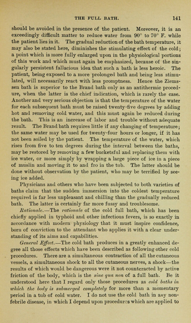 should be avoided in the presence of the patient. Moreover, it is an exceedingly difficult matter to reduce water from 90° to 70° F. while the patient lies in it. The gradual reduction of the bath temperature, it may also be stated here, diminishes the stimulating effect of the cold; a point which is more fully enlarged upon in the physiological portions of this work and which must again be emphasized, because of the sin- gularly persistent fallacious idea that such a bath is less heroic. The patient, being exposed to a more prolonged bath and being less stimu- lated, will necessarily react with less promptness. Hence the Ziems- sen bath is superior to the Brand bath only as an antithermic proced- ure, when the latter is the chief indication, which is rarely the case. Another and very serious objection is that the temperature of the water for each subsequent bath must be raised twenty-five degrees by adding hot and removing cold water, and this must again be reduced during the bath. This is an increase of labor and trouble without adequate result. The Brand bath requires little if any changing of temperature; the same water may be used for tweuty-four hours or longer, if it has not been soiled by the patient. The temperature of the water, which rises from five to ten degrees during the interval between the baths, may be restored by removing a few bucketsful and replacing them with ice water, or more simply by wrapping a large piece of ice in a piece of muslin and moving it to and fro in the tub. The latter should be done without observation by the patient, who may be terrified by see- ing ice added. Physicians and others who have been subjected to both varieties of baths claim that the sudden immersion into the coldest temperature required is far less unpleasant and chilling than the gradually reduced bath. The latter is certainly far more fussy and troublesome. Rationale.—The rationale of the cold full bath, which has been chiefly applied in typhoid and other infectious fevers, is so exactly in accordance with modern physiology that it must inspire confidence, born of conviction to the attendant who applies it with a clear under- standing of its aims aud capabilities. General Effect.—The cold bath produces in a greatly enhanced de- gree all those effects which have been described as following other cold procedures. There are a simultaneous contraction of all the cutaneous vessels, a simultaneous shock to all the cutaneous nerves, a shock—the results of which would be dangerous were it not counteracted by active friction of the body, which is the sine qua non of a full bath. Be it understood here that I regard only those procedures as cold baths in which the body is submerged completely for more than a momentary period in a tub of cold water. I do not use the cold bath in amy non- febrile disease, in which I depend upon procedures which are applied to