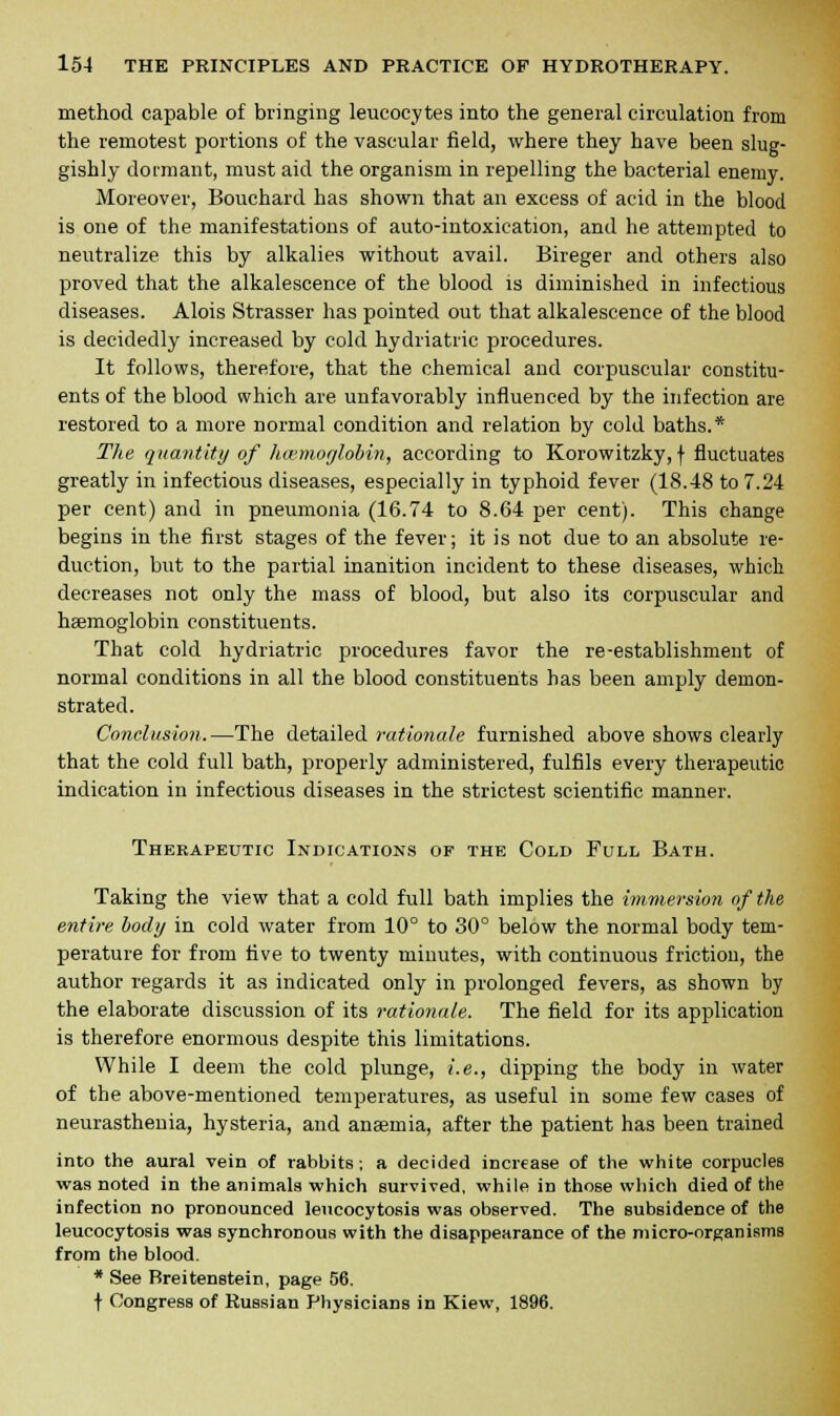 method capable of bringing leucocytes into the general circulation from the remotest portions of the vascular field, where they have been slug- gishly dormant, must aid the organism in repelling the bacterial enemy. Moreover, Bouchard has shown that an excess of acid in the blood is one of the manifestations of auto-intoxication, and he attempted to neutralize this by alkalies without avail. Bireger and others also proved that the alkalescence of the blood is diminished in infectious diseases. Alois Strasser has pointed out that alkalescence of the blood is decidedly increased by cold hydriatric procedures. It follows, therefore, that the chemical and corpuscular constitu- ents of the blood which are unfavorably influenced by the infection are restored to a more normal condition and relation by cold baths.* The quantity of haemoglobin, according to Korowitzky, f fluctuates greatly in infectious diseases, especially in typhoid fever (18.48 to 7.24 per cent) and in pneumonia (16.74 to 8.64 per cent). This change begins in the first stages of the fever; it is not due to an absolute re- duction, but to the partial inanition incident to these diseases, which decreases not only the mass of blood, but also its corpuscular and haemoglobin constituents. That cold hydriatric procedures favor the re-establishment of normal conditions in all the blood constituents has been amply demon- strated. Conclusion.—The detailed rationale furnished above shows clearly that the cold full bath, properly administered, fulfils every therapeutic indication in infectious diseases in the strictest scientific manner. Therapeutic Indications of the Cold Full Bath. Taking the view that a cold full bath implies the immersion of the entire body in cold water from 10° to 30° below the normal body tem- perature for from five to twenty minutes, with continuous friction, the author regards it as indicated only in prolonged fevers, as shown by the elaborate discussion of its rationale. The field for its application is therefore enormous despite this limitations. While I deem the cold plunge, i.e., dipping the body in water of the above-mentioned temperatures, as useful in some few cases of neurasthenia, hysteria, and anaemia, after the patient has been trained into the aural vein of rabbits; a decided increase of the white corpucles was noted in the animals which survived, while in those which died of the infection no pronounced leucocytosis was observed. The subsidence of the leucocytosis was synchronous with the disappearance of the micro-organisms from the blood. * See Breitenstein, page 56. t Congress of Russian Physicians in Kiew, 1896.