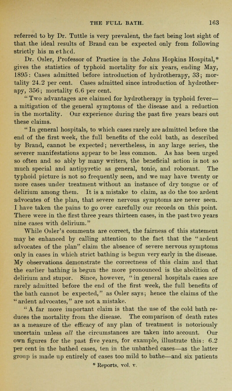 referred to by Dr. Tuttle is very prevalent, the fact being lost sight of that the ideal results of Brand can be expected only from following strictly his methcd. Dr. Osier, Professor of Practice in the Johns Hopkins Hospital, * gives the statistics of typhoid mortality for six years, ending May, L895: Cases admitted before introduction of hydrotherapy, 33; mor- tality 24.2 per cent. Cases admitted since introduction of hydrother- apy, 356; mortality 6.6 per cent.  Two advantages are claimed for hydrotherapy in typhoid fever— a mitigation of the general symptoms of the disease and a reduction in the mortality. Our experience during the past five years bears out these claims.  In general hospitals, to which cases rarely are admitted before the end of the first week, the full benefits of the cold bath, as described by Brand, cannot be expected; nevertheless, in any large series, the severer manifestations appear to be less common. As has been urged so often and so ably by many writers, the beneficial action is not so much special and antipyretic as general, tonic, and roborant. The typhoid picture is not so frequently seen, and we may have twenty or more cases under treatment without an instance of dry tongue or of delirium among them. It is a mistake to claim, as do the too ardent advocates of the plan, that severe nervous symptoms are never seen. I have taken the pains to go over carefully our records on this point. There were in the first three years thirteen cases, in the past two years nine cases with delirium. While Osier's comments are correct, the fairness of this statement may be enhanced by calling attention to the fact that the  ardent advocates of the plan claim the absence of severe nervous symptoms only in cases in which strict bathing is begun very early in the disease. My observations demonstrate the correctness of this claim and that the earlier bathing is begun the more pronounced is the abolition of delirium and stupor. Since, however,  in general hospitals cases are rarely admitted before the end of the first week, the full benefits of the bath cannot be expected, as Osier says; hence the claims of the ardent advocates, are not a mistake. A far more important claim is that the use of the cold bath re- duces the mortality from the disease. The comparison of death rates as a measure of the efficacy of any plan of treatment is notoriously uncertain unless all the circumstances are taken into account. Our own figures for the past five years, for example, illustrate this: 6.2 per cent in the bathed cases, ten in the unbathed cases—as the latter group is made up entirely of cases too mild to bathe—and six patients * Reports, vol. v.