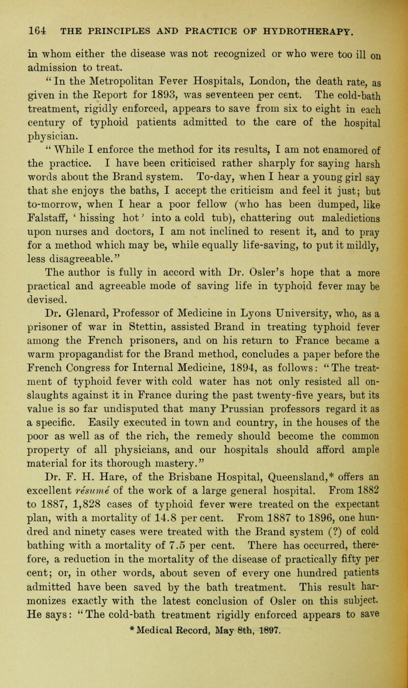 in whom either the disease was not recognized or who were too ill on admission to treat.  In the Metropolitan Fever Hospitals, London, the death rate, as given in the Report for 1893, was seventeen per cent. The cold-bath treatment, rigidly enforced, appears to save from six to eight in each century of typhoid patients admitted to the care of the hospital physician.  While I enforce the method for its results, I am not enamored of the practice. I have been criticised rather sharply for saying harsh words about the Brand system. To-day, when I hear a young girl say that she enjoys the baths, I accept the criticism and feel it just; but to-morrow, when I hear a poor fellow (who has been dumped, like Falstaff, ' hissing hot' into a cold tub), chattering out maledictions upon nurses and doctors, I am not inclined to resent it, and to pray for a method which may be, while equally life-saving, to put it mildly, less disagreeable. The author is fully in accord with Dr. Osier's hope that a more practical and agreeable mode of saving life in typhoid fever may be devised. Dr. Glenard, Professor of Medicine in Lyons University, who, as a prisoner of war in Stettin, assisted Brand in treating typhoid fever among the French prisoners, and on his return to France became a warm propagandist for the Brand method, concludes a paper before the French Congress for Internal Medicine, 1894, as follows:  The treat- ment of typhoid fever with cold water has not only resisted all on- slaughts against it in France during the past twenty-five years, but its value is so far undisputed that many Prussian professors regard it as a specific. Easily executed in town and country, in the houses of the poor as well as of the rich, the remedy should become the common property of all physicians, and our hospitals should afford ample material for its thorough mastery. Dr. F. H. Hare, of the Brisbane Hospital, Queensland,* offers an excellent resume of the work of a large general hospital. From 1882 to 1887, 1,828 cases of typhoid fever were treated on the expectant plan, with a mortality of 14.8 percent. From 1887 to 1896, one hun- dred and ninety cases were treated with the Brand system (?) of cold bathing with a mortality of 7.5 per cent. There has occurred, there- fore, a reduction in the mortality of the disease of practically fifty per cent; or, in other words, about seven of every one hundred patients admitted have been saved by the bath treatment. This result har- monizes exactly with the latest conclusion of Osier on this subject. He says: The cold-bath treatment rigidly enforced appears to save