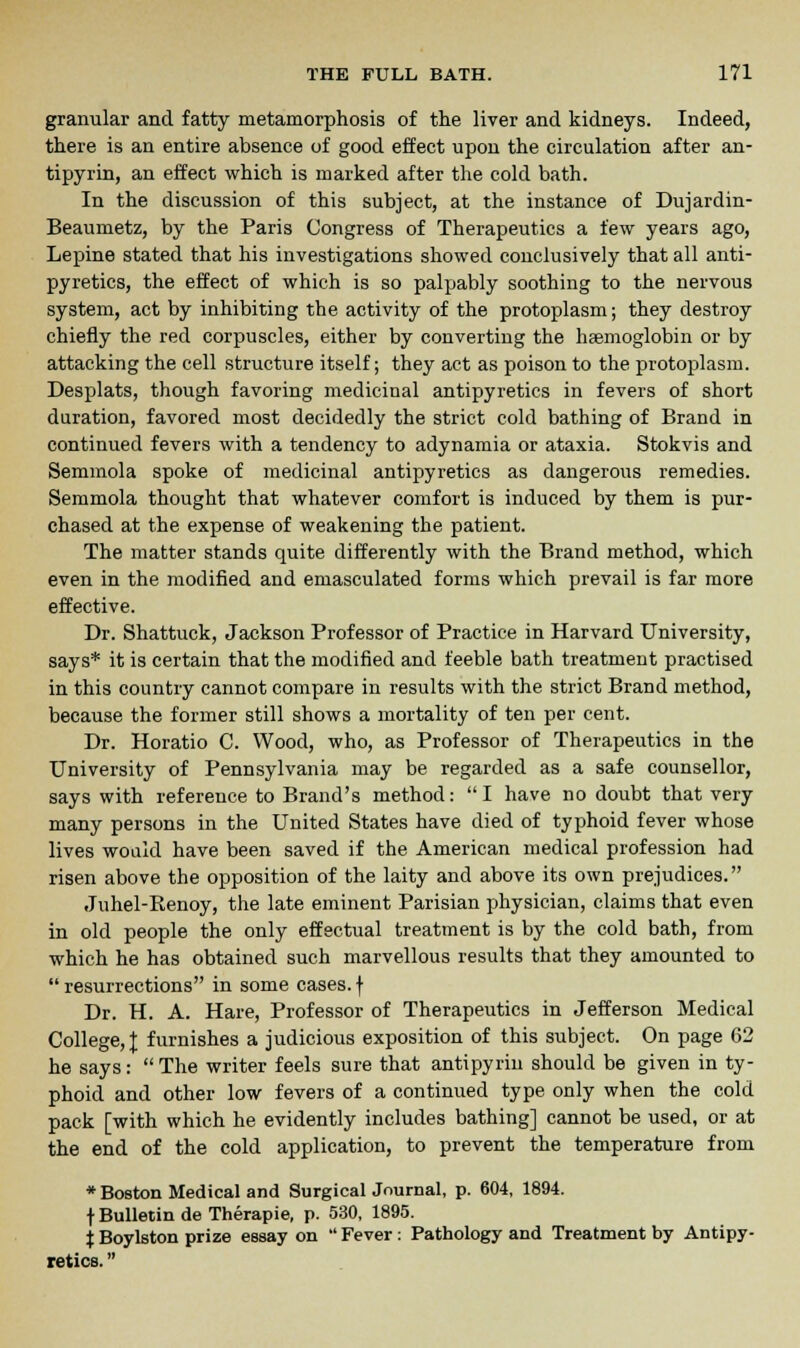 granular and fatty metamorphosis of the liver and kidneys. Indeed, there is an entire absence of good effect upon the circulation after an- tipyrin, an effect which is marked after the cold bath. In the discussion of this subject, at the instance of Dujardin- Beaumetz, by the Paris Congress of Therapeutics a few years ago, Lepine stated that his investigations showed conclusively that all anti- pyretics, the effect of which is so palpably soothing to the nervous system, act by inhibiting the activity of the protoplasm; they destroy chiefly the red corpuscles, either by converting the haemoglobin or by attacking the cell structure itself; they act as poison to the protoplasm. Desplats, though favoring medicinal antipyretics in fevers of short duration, favored most decidedly the strict cold bathing of Brand in continued fevers with a tendency to adynamia or ataxia. Stokvis and Semmola spoke of medicinal antipyretics as dangerous remedies. Semmola thought that whatever comfort is induced by them is pur- chased at the expense of weakening the patient. The matter stands quite differently with the Brand method, which even in the modified and emasculated forms which prevail is far more effective. Dr. Shattuck, Jackson Professor of Practice in Harvard University, says* it is certain that the modified and feeble bath treatment practised in this country cannot compare iu results with the strict Brand method, because the former still shows a mortality of ten per cent. Dr. Horatio C. Wood, who, as Professor of Therapeutics in the University of Pennsylvania may be regarded as a safe counsellor, says with reference to Brand's method: I have no doubt that very many persons in the United States have died of typhoid fever whose lives would have been saved if the American medical profession had risen above the opposition of the laity and above its own prejudices. Juhel-Renoy, the late eminent Parisian physician, claims that even in old people the only effectual treatment is by the cold bath, from which he has obtained such marvellous results that they amounted to  resurrections in some cases, f Dr. H. A. Hare, Professor of Therapeutics in Jefferson Medical College, I furnishes a judicious exposition of this subject. On page 62 he says: The writer feels sure that antipyrin should be given in ty- phoid and other low fevers of a continued type only when the cold pack [with which he evidently includes bathing] cannot be used, or at the end of the cold application, to prevent the temperature from * Boston Medical and Surgical Journal, p. 604, 1894. f Bulletin de Therapie, p. 530, 1895. i Boylston prize essay on  Fever: Pathology and Treatment by Antipy- retics. 