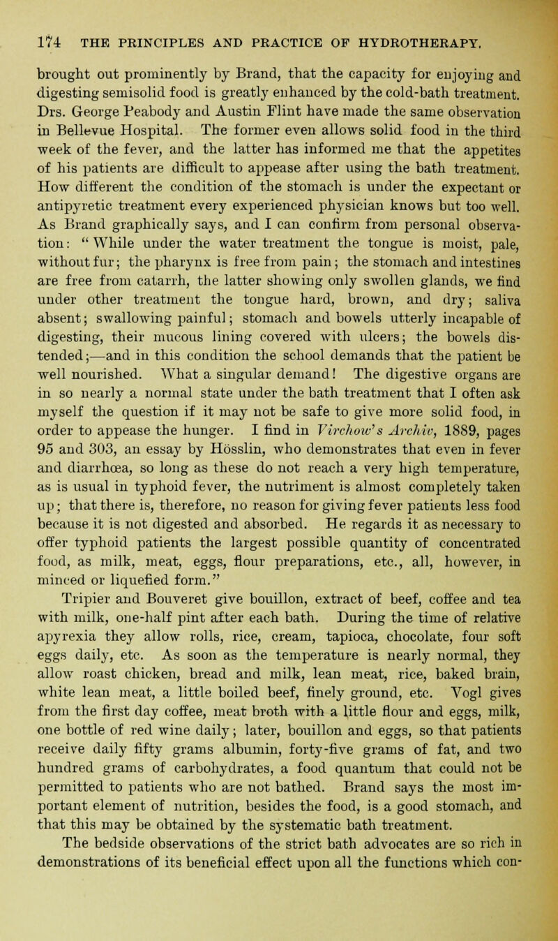 brought out prominently by Brand, that the capacity for enjoying and digesting semisolid food is greatly enhanced by the cold-bath treatment. Drs. George Peabody and Austin Flint have made the same observation in Bellevue Hospital. The former even allows solid food in the third week of the fever, and the latter has informed me that the appetites of his patients are difficult to appease after using the bath treatment. How different the condition of the stomach is under the expectant or antipyretic treatment every experienced physician knows but too well. As Brand graphically says, and I can confirm from personal observa- tion :  While under the water treatment the tongue is moist, pale, without fur; the pharynx is free from pain ; the stomach and intestines are free from catarrh, the latter showing only swollen glands, we find under other treatment the tongue hard, brown, and dry; saliva absent; swallowing painful; stomach and bowels utterly incapable of digesting, their mucous lining covered with ulcers; the bowels dis- tended;—and in this condition the school demands that the patient be well nourished. What a singular demand! The digestive organs are in so nearly a normal state under the bath treatment that I often ask myself the question if it may not be safe to give more solid food, in order to appease the hunger. I fiDd in Virchow's Archw, 1889, pages 95 and 303, an essay by Hosslin, who demonstrates that even in fever and diarrhoea, so long as these do not reach a very high temperature, as is usual in typhoid fever, the nutriment is almost completely taken up; that there is, therefore, no reason for giving fever patients less food because it is not digested and absorbed. He regards it as necessary to offer typhoid patients the largest possible quantity of concentrated food, as milk, meat, eggs, flour preparations, etc., all, however, in minced or liquefied form. Tripier and Bouveret give bouillon, extract of beef, coffee and tea with milk, one-half pint after each bath. During the time of relative apyrexia they allow rolls, rice, cream, tapioca, chocolate, four soft eggs daily, etc. As soon as the temperature is nearly normal, they allow roast chicken, bread and milk, lean meat, rice, baked brain, white lean meat, a little boiled beef, finely ground, etc. Vogl gives from the first day coffee, meat broth with a little flour and eggs, milk, one bottle of red wine daily; later, bouillon and eggs, so that patients receive daily fifty grams albumin, forty-five grams of fat, and two hundred grams of carbohydrates, a food quantum that could not be permitted to patients who are not bathed. Brand says the most im- portant element of nutrition, besides the food, is a good stomach, and that this may be obtained by the systematic bath treatment. The bedside observations of the strict bath advocates are so rich in demonstrations of its beneficial effect upon all the functions which con-