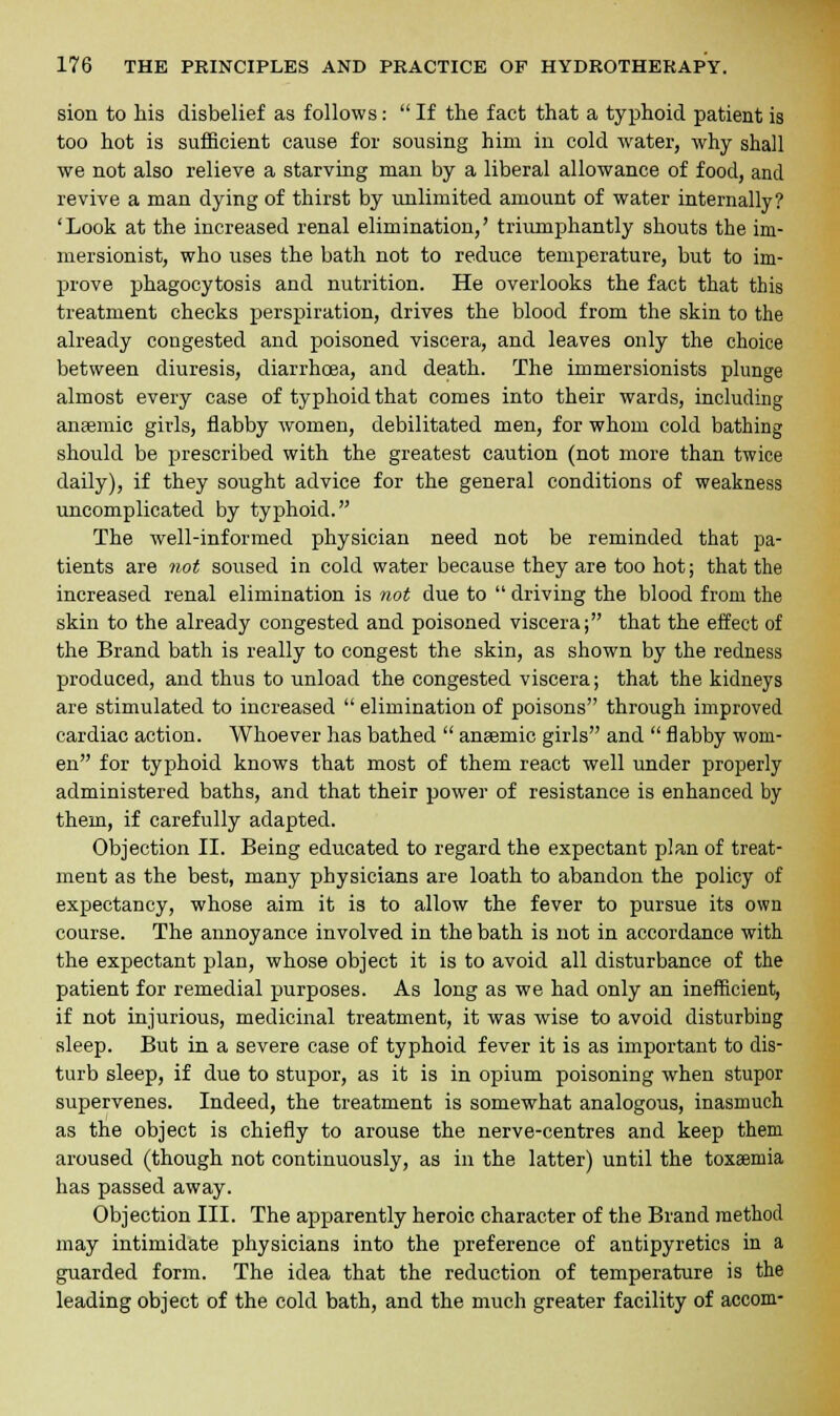 sion to his disbelief as follows:  If the fact that a typhoid patient is too hot is sufficient cause for sousing him in cold water, why shall we not also relieve a starving man by a liberal allowance of food, and revive a man dying of thirst by unlimited amount of water internally? 'Look at the increased renal elimination,' triumphantly shouts the im- mersionist, who uses the bath not to reduce temperature, but to im- prove phagocytosis and nutrition. He overlooks the fact that this treatment checks perspiration, drives the blood from the skin to the already congested and poisoned viscera, and leaves only the choice between diuresis, diarrhoea, and death. The immersionists plunge almost every case of typhoid that comes into their wards, including anaBmic girls, flabby women, debilitated men, for whom cold bathing should be prescribed with the greatest caution (not more than twice daily), if they sought advice for the general conditions of weakness uncomplicated by typhoid. The well-informed physician need not be reminded that pa- tients are not soused in cold water because they are too hot; that the increased renal elimination is not due to  driving the blood from the skin to the already congested and poisoned viscera; that the effect of the Brand bath is really to congest the skin, as shown by the redness produced, and thus to unload the congested viscera; that the kidneys are stimulated to increased  elimination of poisons through improved cardiac action. Whoever has bathed  anaemic girls and  flabby wom- en for typhoid knows that most of them react well under properly administered baths, and that their power of resistance is enhanced by them, if carefully adapted. Objection II. Being educated to regard the expectant plan of treat- ment as the best, many physicians are loath to abandon the policy of expectancy, whose aim it is to allow the fever to pursue its own course. The annoyance involved in the bath is not in accordance with the expectant plan, whose object it is to avoid all disturbance of the patient for remedial purposes. As long as we had only an inefficient, if not injurious, medicinal treatment, it was wise to avoid disturbing sleep. But in a severe case of typhoid fever it is as important to dis- turb sleep, if due to stupor, as it is in opium poisoning when stupor supervenes. Indeed, the treatment is somewhat analogous, inasmuch as the object is chiefly to arouse the nerve-centres and keep them aroused (though not continuously, as in the latter) until the toxaemia has passed away. Objection III. The apparently heroic character of the Brand method may intimidate physicians into the preference of antipyretics in a guarded form. The idea that the reduction of temperature is the leading object of the cold bath, and the much greater facility of accom-