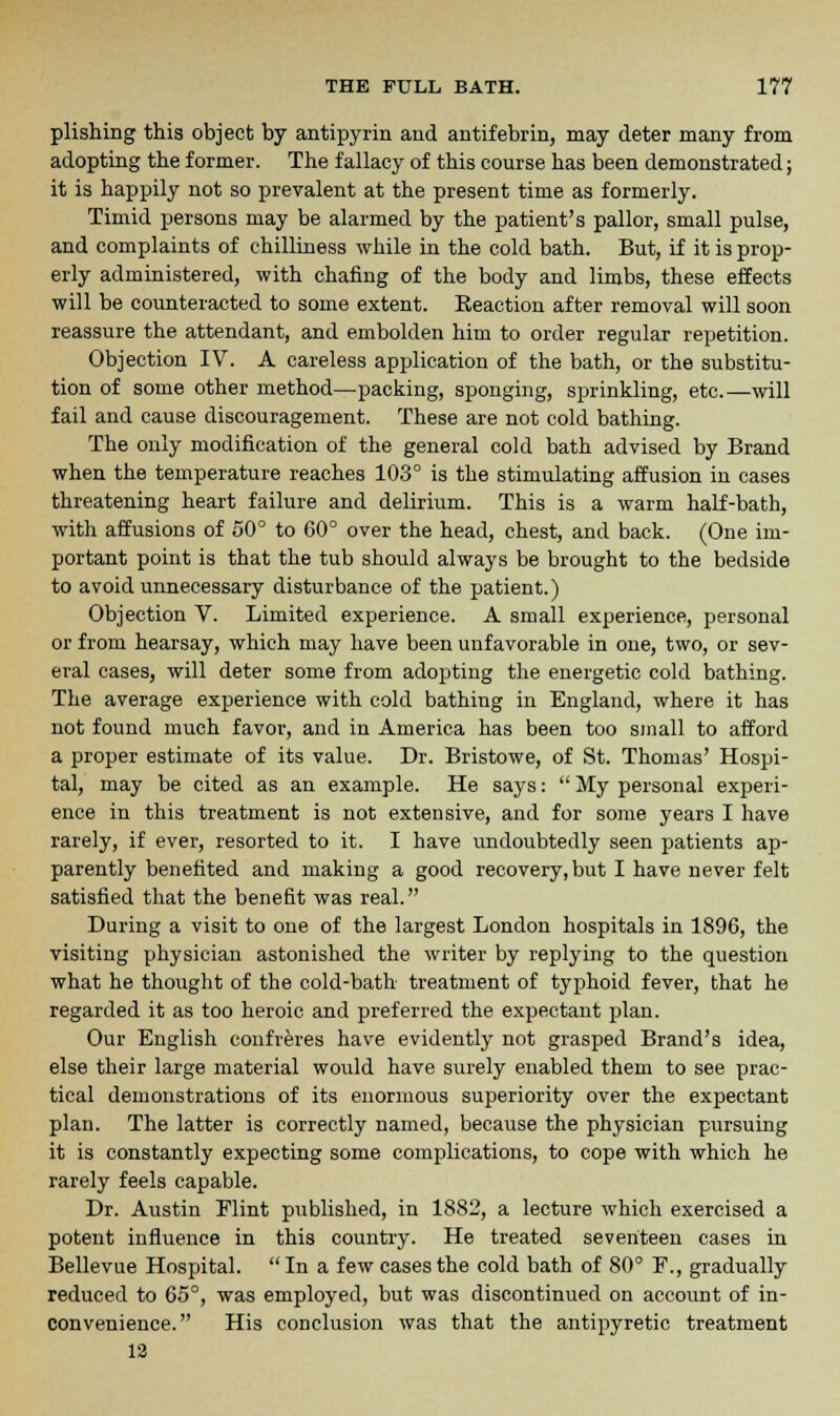 plishing this object by antipyrin and autifebrin, may deter many from adopting the former. The fallacy of this course has been demonstrated; it is happily not so prevalent at the present time as formerly. Timid persons may be alarmed by the patient's pallor, small pulse, and complaints of chilliness while in the cold bath. But, if it is prop- erly administered, with chafing of the body and limbs, these effects will be counteracted to some extent. Reaction after removal will soon reassure the attendant, and embolden him to order regular repetition. Objection IV. A careless application of the bath, or the substitu- tion of some other method—packing, sponging, sprinkling, etc.—will fail and cause discouragement. These are not cold bathing. The only modification of the general cold bath advised by Brand when the temperature reaches 103° is the stimulating affusion in cases threatening heart failure and delirium. This is a warm half-bath, with affusions of 50° to 60° over the head, chest, and back. (One im- portant point is that the tub should always be brought to the bedside to avoid unnecessary disturbance of the patient.) Objection V. Limited experience. A small experience, personal or from hearsay, which may have been unfavorable in one, two, or sev- eral cases, will deter some from adopting the energetic cold bathing. The average experience with cold bathing in England, where it has not found much favor, and in America has been too small to afford a proper estimate of its value. Dr. Bristowe, of St. Thomas' Hospi- tal, may be cited as an example. He says:  My personal experi- ence in this treatment is not extensive, and for some years I have rarely, if ever, resorted to it. I have undoubtedly seen patients ap- parently benefited and making a good recovery, but I have never felt satisfied that the benefit was real. During a visit to one of the largest London hospitals in 1896, the visiting physician astonished the writer by replying to the question what he thought of the cold-bath treatment of typhoid fever, that he regarded it as too heroic and preferred the expectant plan. Our English confreres have evidently not grasped Brand's idea, else their large material would have surely enabled them to see prac- tical demonstrations of its enormous superiority over the expectant plan. The latter is correctly named, because the physician pursuing it is constantly expecting some complications, to cope with which he rarely feels capable. Dr. Austin Elint published, in 1882, a lecture which exercised a potent influence in this country. He treated seventeen cases in Bellevue Hospital. In a few cases the cold bath of 80° F., gradually reduced to 65°, was employed, but was discontinued on account of in- convenience. His conclusion was that the antipyretic treatment 12