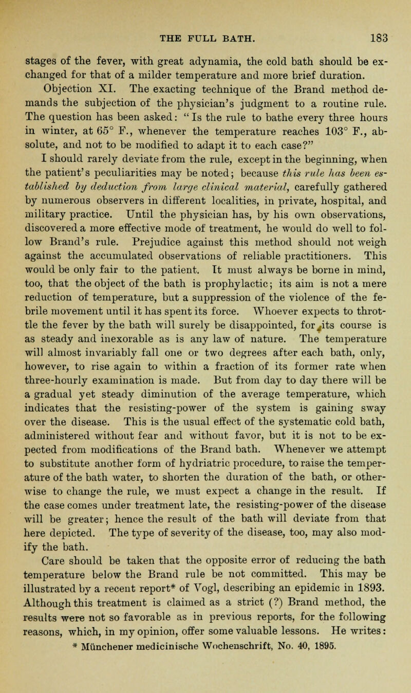 stages of the fever, with great adynamia, the cold bath should be ex- changed for that of a milder temperature and more brief duration. Objection XI. The exacting technique of the Brand method de- mands the subjection of the physician's judgment to a routine rule. The question has been asked: Is the rule to bathe every three hours in winter, at 65° F., whenever the temperature reaches 103° F., ab- solute, and not to be modified to adapt it to each case? I should rarely deviate from the rule, except in the beginning, when the patient's peculiarities may be noted; because this rule has been es- tablished by deduction from large clinical material, carefully gathered by numerous observers in different localities, in private, hospital, and military practice. Until the physician has, by his own observations, discovered a more effective mode of treatment, he would do well to fol- low Brand's rule. Prejudice against this method should not weigh against the accumulated observations of reliable practitioners. This would be only fair to the patient. It must always be borne in mind, too, that the object of the bath is prophylactic; its aim is not a mere reduction of temperature, but a suppression of the violence of the fe- brile movement until it has spent its force. Whoever expects to throt- tle the fever by the bath will surely be disappointed, for^its course is as steady and inexorable as is any law of nature. The temperature will almost invariably fall one or two degrees after each bath, only, however, to rise again to within a fraction of its former rate when three-hourly examination is made. But from day to day there will be a gradual yet steady diminution of the average temperature, which indicates that the resisting-power of the system is gaining sway over the disease. This is the usual effect of the systematic cold bath, administered without fear and without favor, but it is not to be ex- pected from modifications of the Brand bath. Whenever we attempt to substitute another form of hydriatric procedure, to raise the temper- ature of the bath water, to shorten the duration of the bath, or other- wise to change the rule, we must expect a change in the result. If the case comes under treatment late, the resisting-power of the disease will be greater; hence the result of the bath will deviate from that here depicted. The type of severity of the disease, too, may also mod- ify the bath. Care should be taken that the opposite error of reducing the bath temperature below the Brand rule be not committed. This may be illustrated by a recent report* of Vogl, describing an epidemic in 1893. Although this treatment is claimed as a strict (?) Brand method, the results were not so favorable as in previous reports, for the following reasons, which, in my opinion, offer some valuable lessons. He writes: * Miinchener medicinische Wocheuschrift, No. 40, 1895.