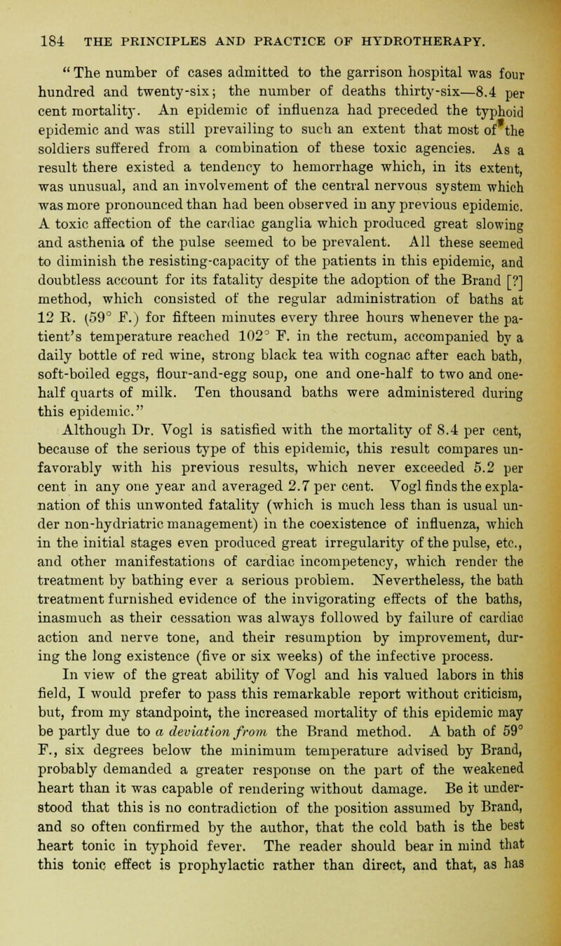  The number of cases admitted to the garrison hospital was four hundred and twenty-six; the number of deaths thirty-six—8.4 per cent mortality. An epidemic of influenza had preceded the typhoid epidemic and was still prevailing to such an extent that most of the soldiers suffered from a combination of these toxic agencies. As a result there existed a tendency to hemorrhage which, in its extent, was unusual, and an involvement of the central nervous system which was more pronounced than had been observed in any previous epidemic. A toxic affection of the cardiac ganglia which produced great slowing and asthenia of the pulse seemed to be prevalent. All these seemed to diminish the resisting-capacity of the patients in this epidemic, and doubtless account for its fatality despite the adoption of the Brand [?] method, which consisted of the regular administration of baths at 12 K. (59° F.) for fifteen minutes every three hours whenever the pa- tient's temperature reached 102° F. in the rectum, accompanied by a daily bottle of red wine, strong black tea with cognac after each bath, soft-boiled eggs, flour-and-egg soup, one and one-half to two and one- half quarts of milk. Ten thousand baths were administered during this epidemic. Although Dr. Vogl is satisfied with the mortality of 8.4 per cent, because of the serious type of this epidemic, this result compares un- favorably with his previous results, which never exceeded 5.2 per cent in any one year and averaged 2.7 per cent. Vogl finds the expla- nation of this unwonted fatality (which is much less than is usual un- der non-hydriatric management) in the coexistence of influenza, which in the initial stages even produced great irregularity of the pulse, etc., and other manifestations of cardiac incompetency, which render the treatment by bathing ever a serious problem. Nevertheless, the bath treatment furnished evidence of the invigorating effects of the baths, inasmuch as their cessation was always followed by failure of cardiac action and nerve tone, and their resumption by improvement, dur- ing the long existence (five or six weeks) of the infective process. In view of the great ability of Vogl and his valued labors in this field, I would prefer to pass this remarkable report without criticism, but, from my standpoint, the increased mortality of this epidemic may be partly due to a deviation from the Brand method. A bath of 59° F., six degrees below the minimum temperature advised by Brand, probably demanded a greater response on the part of the weakened heart than it was capable of rendering without damage. Be it under- stood that this is no contradiction of the position assumed by Brand, and so often confirmed by the author, that the cold bath is the best heart tonic in typhoid fever. The reader should bear in mind that this tonic effect is prophylactic rather than direct, and that, as has