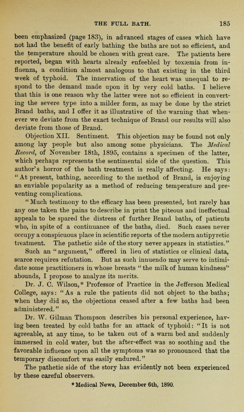 been emphasized (page 183), in advanced stages of cases which have not had the benefit of early bathing the baths are not so efficient, and the temperature should be chosen with great care. The patients here reported, began with hearts already enfeebled by toxaemia from in- fluenza, a condition almost analogous to that existing in the third week of typhoid. The innervation of the heart was unequal to re- spond to the demand made upon it by very cold baths. I believe that this is one reason why the latter were not so efficient in convert- ing the severe type into a milder form, as may be done by the strict Brand baths, and I offer it as illustrative of the warning that when- ever we deviate from the exact technique of Brand our results will also deviate from those of Brand. Objection XII. Sentiment. This objection may be found not only among lay people but also among some physicians. The Medical Record, of November 18th, 1895, contains a specimen of the latter, which perhaps represents the sentimental side of the question. This author's horror of the bath treatment is really affecting. He says:  At present, bathing, according to the method of Brand, is enjoying an enviable popularity as a method of reducing temperature and pre- venting complications.  Much testimony to the efficacy has been presented, but rarely has any one taken the pains to describe in print the piteous and ineffectual appeals to be spared the distress of further Brand baths, of patients who, in spite of a continuance of the baths, died. Such cases never occupy a conspicuous place in scientific reports of the modern antipyretic treatment. The pathetic side of the story never appears in statistics. Such an argument, offered in lieu of statistics or clinical data, scarce requires refutation. But as such innuendo may serve to intimi- date some practitioners in whose breasts  the milk of human kindness'' abounds, I propose to analyze its merits. Dr. J. C. Wilson,* Professor of Practice in the Jefferson Medical College, says: As a rule the patients did not object to the baths; when they did so, the objections ceased after a few baths had been administered. Dr. W. Gilman Thompson describes his personal experience, hav- ing been treated by cold baths for an attack of typhoid:  It is not agreeable, at any time, to be taken out of a warm bed and suddenly immersed in cold water, but the after-effect was so soothing and the favorable influence upon all the symptoms was so pronounced that the temporary discomfort was easily endured. The pathetic side of the story has evidently not been experienced by these careful observers. •Medical News, December 6th, 1890.