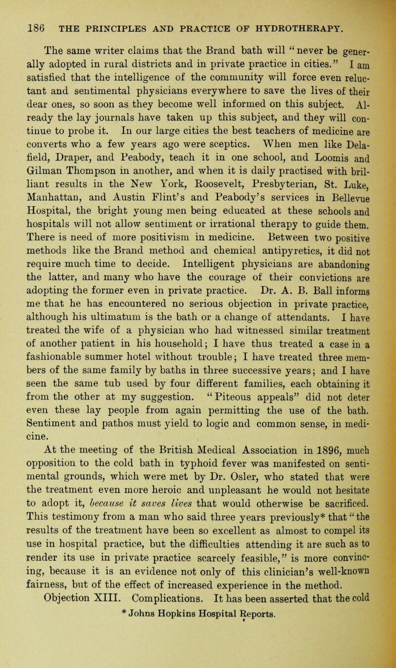 The same writer claims that the Brand bath will  never be gener- ally adopted in rural districts and in private practice in cities. I am satisfied that the intelligence of the community will force even reluc- tant and sentimental physicians everywhere to save the lives of their dear ones, so soon as they become well informed on this subject. Al- ready the lay journals have taken up this subject, and they will con- tinue to probe it. In our large cities the best teachers of medicine are converts who a few years ago were sceptics. When men like Dela- field, Draper, and Peabody, teach it in one school, and Loomis and Gilman Thompson in another, and when it is daily practised with bril- liant results in the New York, Roosevelt, Presbyterian, St. Luke, Manhattan, and Austin Flint's and Peabody's services in Bellevue Hospital, the bright young men being educated at these schools and hospitals will not allow sentiment or irrational therapy to guide them. There is need of more positivism in medicine. Between two positive methods like the Brand method and chemical antipyretics, it did not require much time to decide. Intelligent physicians are abandoning the latter, and many who have the courage of their convictions are adopting the former even in private practice. Dr. A. B. Ball informs me that he has encountered no serious objection in private practice, although his ultimatum is the bath or a change of attendants. I have treated the wife of a physician who had witnessed similar treatment of another patient in his household; I have thus treated a case in a fashionable summer hotel without trouble; I have treated three mem- bers of the same family by baths in three successive years; and I have seen the same tub used by four different families, each obtaining it from the other at my suggestion.  Piteous appeals did not deter even these lay people from again permitting the use of the bath. Sentiment and pathos must yield to logic and common sense, in medi- cine. At the meeting of the British Medical Association in 1896, much opposition to the cold bath in typhoid fever was manifested on senti- mental grounds, which were met by Dr. Osier, who stated that were the treatment even more heroic and unpleasant he would not hesitate to adopt it, because it saves lives that would otherwise be sacrificed. This testimony from a man who said three years previously* that the results of the treatment have been so excellent as almost to compel its use in hospital practice, but the difficulties attending it are such as to render its use in private practice scarcely feasible, is more convinc- ing, because it is an evidence not only of this clinician's well-known fairness, but of the effect of increased experience in the method. Objection XIII. Complications. It has been asserted that the cold * Johns Hopkins Hospital Reports.