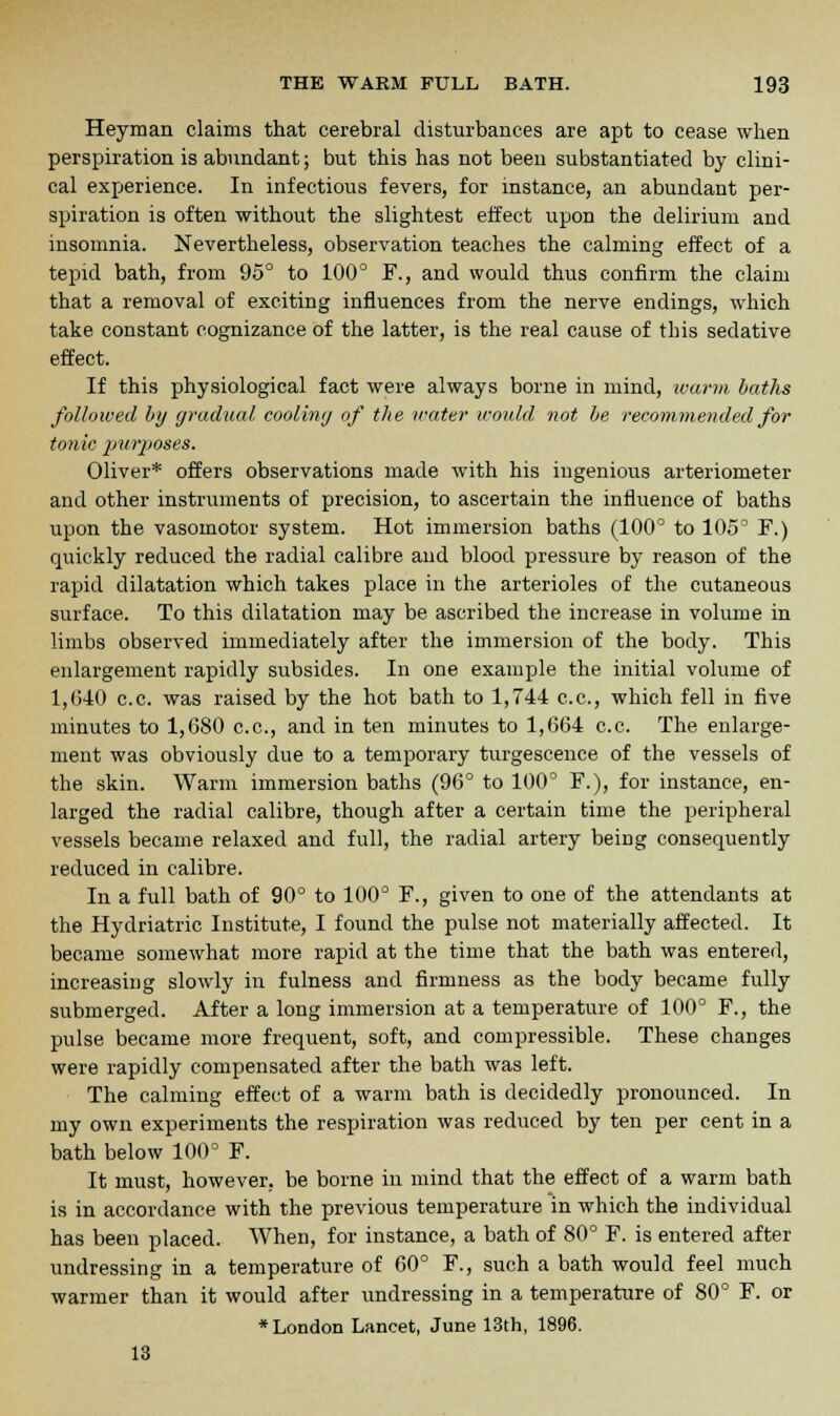 Heyman claims that cerebral disturbances are apt to cease when perspiration is abundant; but this has not been substantiated by clini- cal experience. In infectious fevers, for instance, an abundant per- spiration is often without the slightest effect upon the delirium and insomnia. Nevertheless, observation teaches the calming effect of a tepid bath, from 95° to 100° F., and would thus confirm the claim that a removal of exciting influences from the nerve endings, which take constant cognizance of the latter, is the real cause of tins sedative effect. If this physiological fact were always borne in mind, warm baths followed by gradual cooling of the water would not be recommended for tonic purposes. Oliver* offers observations made with his ingenious arteriometer and other instruments of precision, to ascertain the influence of baths upon the vasomotor system. Hot immersion baths (100° to 105° F.) quickly reduced the radial calibre and blood pressure by reason of the rapid dilatation which takes place in the arterioles of the cutaneous surface. To this dilatation may be ascribed the increase in volume in limbs observed immediately after the immersion of the body. This enlargement rapidly subsides. In one example the initial volume of 1,(540 c.c. was raised by the hot bath to 1,744 c.c, which fell in five minutes to 1,680 c.c, and in ten minutes to 1,664 c.c. The enlarge- ment was obviously due to a temporary turgescence of the vessels of the skin. Warm immersion baths (96° to 100° F.), for instance, en- larged the radial calibre, though after a certain time the peripheral vessels became relaxed and full, the radial artery being consequently reduced in calibre. In a full bath of 90° to 100° F., given to one of the attendants at the Hydriatric Institute, I found the pulse not materially affected. It became somewhat more rapid at the time that the bath was entered, increasing slowly in fulness and firmness as the body became fully submerged. After a long immersion at a temperature of 100° F., the pulse became more frequent, soft, and compressible. These changes were rapidly compensated after the bath was left. The calming effect of a warm bath is decidedly pronounced. In my own experiments the respiration was reduced by ten per cent in a bath below 100° F. It must, however, be borne in mind that the effect of a warm bath is in accordance with the previous temperature in which the individual has been placed. When, for instance, a bath of 80° F. is entered after undressing in a temperature of 60° F., such a bath would feel much warmer than it would after undressing in a temperature of 80° F. or •London Lancet, June 13th, 1896. 13