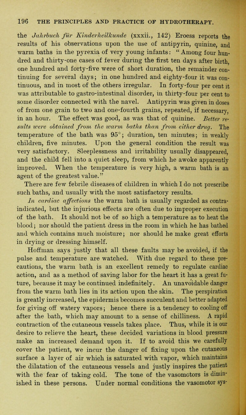 the Jahrbuch fur Kinderheilkunde (xxxii., 142) Eroess reports the results of his observations upon the use of antipyrin, quinine, and warm baths in the pyrexia of very young infants: Among four hun- dred and thirty-one cases of fever during the first ten days after birth one hundred and forty-five were of short duration, the remainder con- tinuing for several days; in one hundred and eighty-four it was con- tinuous, and in most of the others irregular. In forty-four per cent it was attributable to gastro-intestinal disorder, in thirty-four per cent to some disorder connected with the navel. Antipyrin was given in doses of from one grain to two and one-fourth grains, repeated, if necessary, in an hour. The effect was good, as was that of quinine. Better re- sults were obtained from the warm baths than from either drug. The temperature of the bath was 95°; duration, ten minutes; in weakly children, five minutes. Upon the general condition the result was very satisfactory. Sleeplessness and irritability usually disappeared, and the child fell into a quiet sleep, from which he awoke apparently improved. When the temperature is very high, a warm bath is an agent of the greatest value. There are few febrile diseases of children in which I do not prescribe such baths, and usually with the most satisfactory results. In cardiac affections the warm bath is usually regarded as contra- indicated, but the injurious effects are often due to improper execution of the bath. It should not be of so high a temperature as to heat the blood; nor should the patient dress in the room in which he has bathed and which contains much moisture; nor should he make great efforts in drying or dressing himself. Hoffman says justly that all these faults may be avoided, if the pulse and temperature are watched. With due regard to these pre- cautions, the warm bath is an excellent remedy to regulate cardiac action, and as a method of saving labor for the heart it has a great fu- ture, because it may be continued indefinitely. An unavoidable danger from the warm bath lies in its action upon the skin. The perspiration is greatly increased, the epidermis becomes succulent and better adapted for giving off watery vapors; hence there is a tendency to cooling off after the bath, which may amount to a sense of chilliness. A rapid contraction of the cutaneous vessels takes place. Thus, while it is our desire to relieve the heart, these decided variations in blood pressure make an increased demand upon it. If to avoid this we carefully cover the patient, we incur the danger of fixing upon the cutaneous surface a layer of air which is saturated with vapor, which maintains the dilatation of the cutaneous vessels and justly inspires the patient with the fear of taking cold. The tone of the vasomotors is dimin- ished in these persons. Under normal conditions the vasomotor sys-