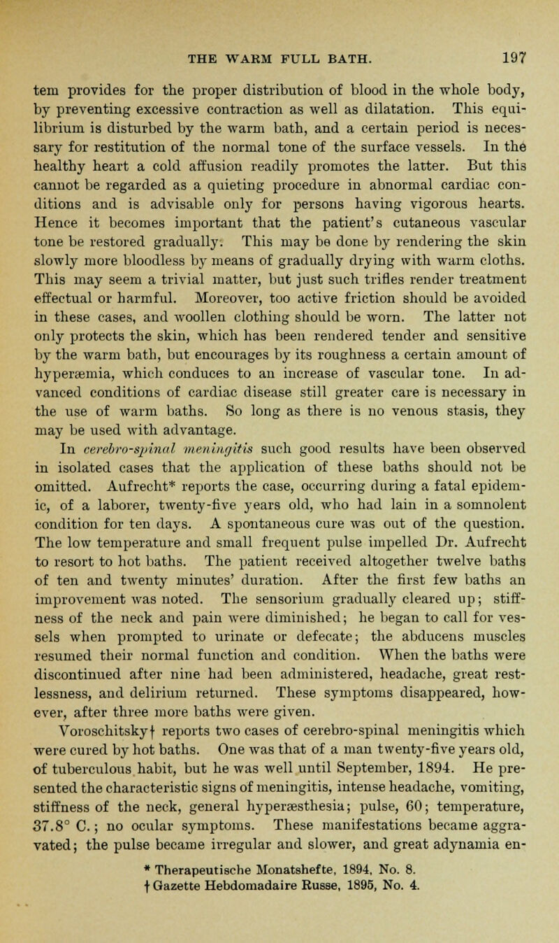 tem provides for the proper distribution of blood in the whole body, by preventing excessive contraction as well as dilatation. This equi- librium is disturbed by the warm bath, and a certain period is neces- sary for restitution of the normal tone of the surface vessels. In the healthy heart a cold affusion readily promotes the latter. But this cannot be regarded as a quieting procedure in abnormal cardiac con- ditions and is advisable only for persons having vigorous hearts. Hence it becomes important that the patient's cutaneous vascular tone be restored gradually. This may be done by rendering the skin slowly more bloodless by means of gradually drying with warm cloths. This may seem a trivial matter, but just such trifles render treatment effectual or harmful. Moreover, too active friction should be avoided in these cases, and woollen clothing should be worn. The latter not only protects the skin, which has been rendered tender and sensitive by the warm bath, but encourages by its roughness a certain amount of hyperemia, which conduces to an increase of vascular tone. In ad- vanced conditions of cardiac disease still greater care is necessary in the use of warm baths. So long as there is no venous stasis, they may be used with advantage. In cerebrospinal meningitis such good results have been observed in isolated cases that the application of these baths should not be omitted. Aufrecht* reports the case, occurring during a fatal epidem- ic, of a laborer, twenty-five years old, who had lain in a somnolent condition for ten days. A spontaneous cure was out of the question. The low temperature and small frequent pulse impelled Dr. Aufrecht to resort to hot baths. The patient received altogether twelve baths of ten and twenty minutes' duration. After the first few baths an improvement was noted. The sensorium gradually cleared up; stiff- ness of the neck and pain were diminished; he began to call for ves- sels when prompted to urinate or defecate; the abducens muscles resumed their normal function and condition. When the baths were discontinued after nine had been administered, headache, great rest- lessness, and delirium returned. These symptoms disappeared, how- ever, after three more baths were given. Voroschitskyf reports two cases of cerebro-spinal meningitis which were cured by hot baths. One was that of a man twenty-five years old, of tuberculous habit, but he was well until September, 1894. He pre- sented the characteristic signs of meningitis, intense headache, vomiting, stiffness of the neck, general hypersesthesia; pulse, 60; temperature, 37.8° C.; no ocular symptoms. These manifestations became aggra- vated; the pulse became irregular and slower, and great adynamia en- * Therapeutisehe Monatshefte, 1894, No. 8. t Gazette Hebdomadaire Russe, 1895, No. 4.