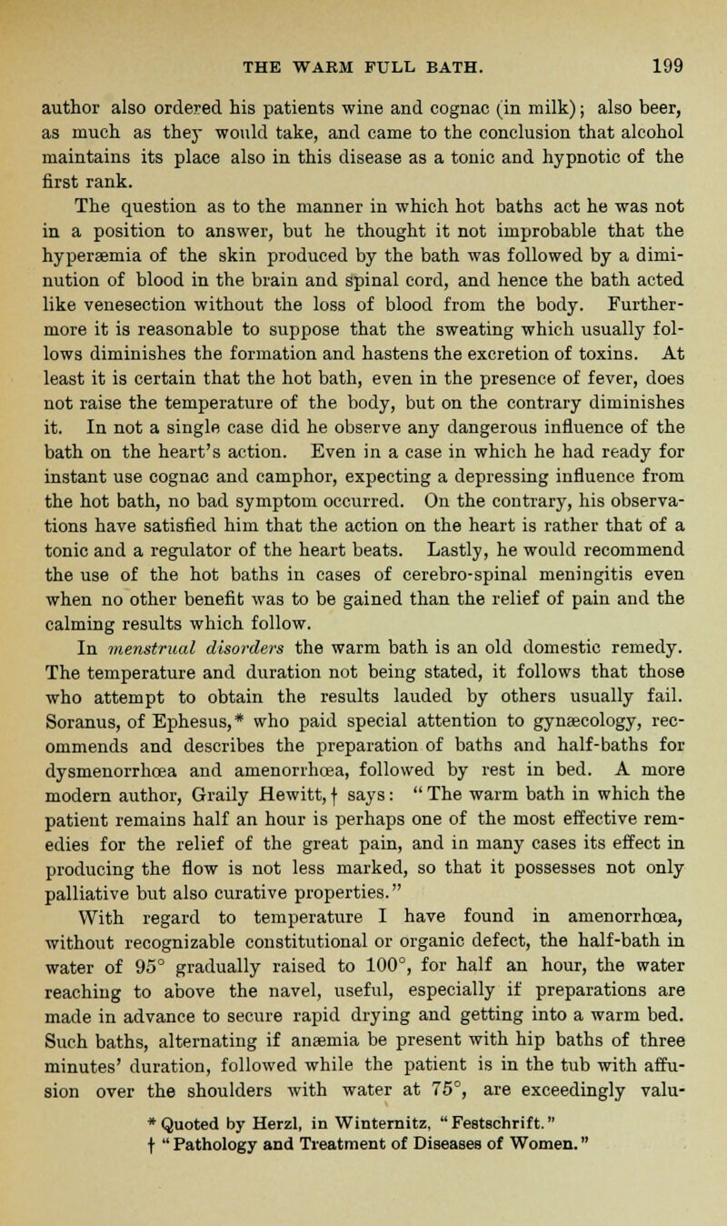 author also ordered his patients wine and cognac (in milk); also beer, as much as they would take, and came to the conclusion that alcohol maintains its place also in this disease as a tonic and hypnotic of the first rank. The question as to the manner in which hot baths act he was not in a position to answer, but he thought it not improbable that the hyperemia of the skin produced by the bath was followed by a dimi- nution of blood in the brain and spinal cord, and hence the bath acted like venesection without the loss of blood from the body. Further- more it is reasonable to suppose that the sweating which usually fol- lows diminishes the formation and hastens the excretion of toxins. At least it is certain that the hot bath, even in the presence of fever, does not raise the temperature of the body, but on the contrary diminishes it. In not a single case did he observe any dangerous influence of the bath on the heart's action. Even in a case in which he had ready for instant use cognac and camphor, expecting a depressing influence from the hot bath, no bad symptom occurred. On the contrary, his observa- tions have satisfied him that the action on the heart is rather that of a tonic and a regulator of the heart beats. Lastly, he would recommend the use of the hot baths in cases of cerebro-spinal meningitis even when no other benefit was to be gained than the relief of pain and the calming results which follow. In menstrual disorders the warm bath is an old domestic remedy. The temperature and duration not being stated, it follows that those who attempt to obtain the results lauded by others usually fail. Soranus, of Ephesus, * who paid special attention to gynaecology, rec- ommends and describes the preparation of baths and half-baths for dysmenorrhcea and amenorrhoea, followed by rest in bed. A more modern author, Graily Hewitt, f says:  The warm bath in which the patient remains half an hour is perhaps one of the most effective rem- edies for the relief of the great pain, and in many cases its effect in producing the flow is not less marked, so that it possesses not only palliative but also curative properties. With regard to temperature I have found in anienorrhoea, without recognizable constitutional or organic defect, the half-bath in water of 95° gradually raised to 100°, for half an hour, the water reaching to above the navel, useful, especially if preparations are made in advance to secure rapid drying and getting into a warm bed. Such baths, alternating if anaemia be present with hip baths of three minutes' duration, followed while the patient is in the tub with affu- sion over the shoulders with water at 75°, are exceedingly valu- * Quoted by Herzl, in Winternitz, Festschrift. f  Pathology and Treatment of Diseases of Women.