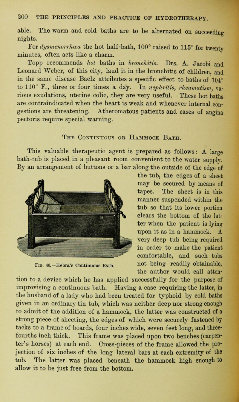 able. The warm and cold baths are to be alternated on succeeding nights. For dysmenorrhea the hot half-bath, 100° raised to 115° for twenty minutes, often acts like a charm. Topp recommends hot baths in bronchitis. Drs. A. Jacobi and Leonard Weber, of this city, laud it in the bronchitis of children, and in the same disease Baelz attributes a specific effect to baths of 104° to 110° F., three or four times a day. In nephritis, rheumatism, va- rious exudations, uterine colic, they are very useful. These hot baths are contraindicated when the heart is weak and whenever internal con- gestions are threatening. Atheromatous patients and cases of angina pectoris require special warning. The Continuous or Hammock Bath. This valuable therapeutic agent is prepared as follows: A large bath-tub is placed in a pleasant room convenient to the water supply. By an arrangement of buttons or a bar along the outside of the edge of the tub, the edges of a sheet Fig 46.-Hebra's Continuous Bath. not being readily obtainable, the author would call atten- tion to a device which he has applied successfully for the purpose of improvising a continuous bath. Having a case requiring the latter, in the husband of a lady who had been treated for typhoid by cold baths given in an ordinary tin tub, which was neither deep nor strong enough to admit of the addition of a hammock, the latter was constructed of a strong piece of sheeting, the edges of which were securely fastened by tacks to a frame of boards, four inches wide, seven feet long, and three- fourths inch thick. This frame was placed upon two benches (carpen- ter's horses) at each end. Cross-pieces of the frame allowed the pro- jection of six inches of the long lateral bars at each extremity of the tub. The latter was placed beneath the hammock high enough to allow it to be just free from the bottom.