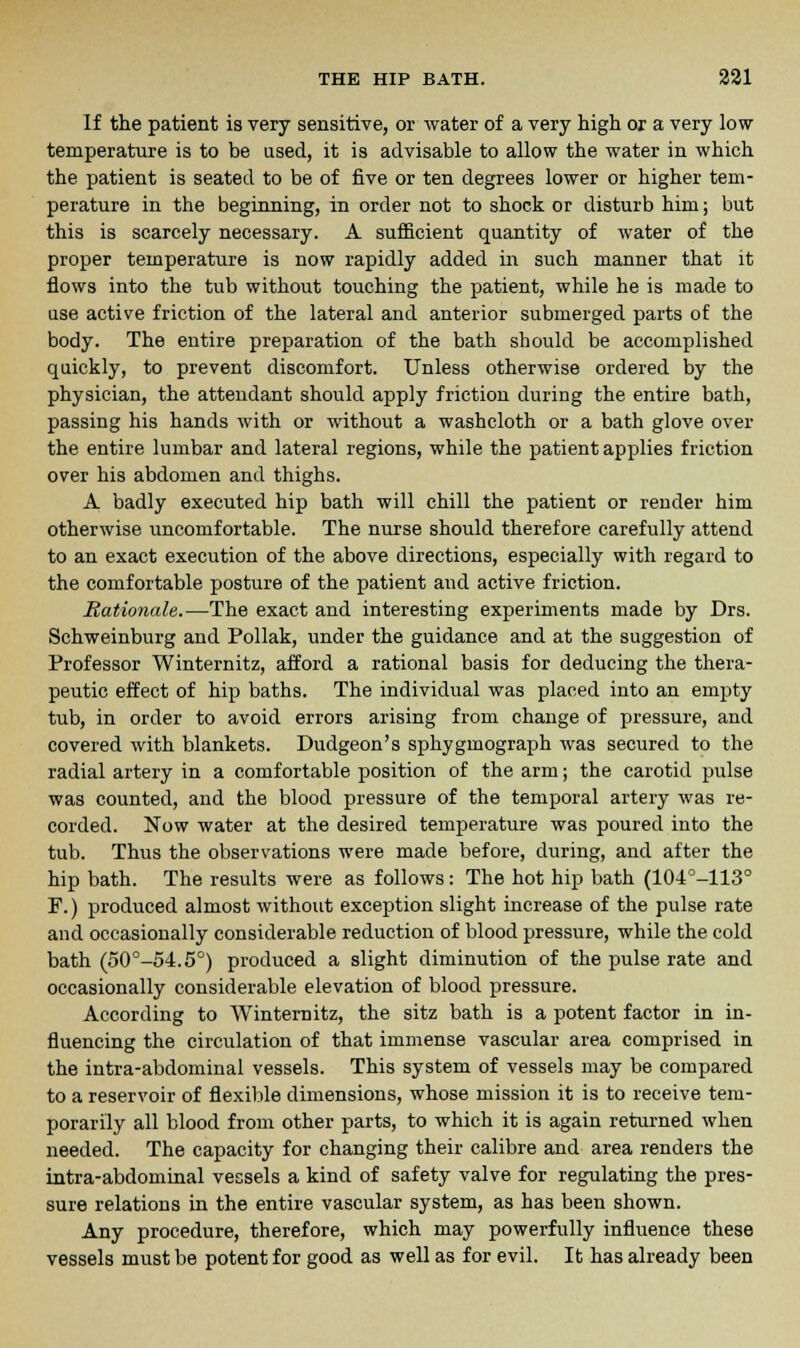 If the patient is very sensitive, or water of a very high or a very low temperature is to be used, it is advisable to allow the water in which the patient is seated to be of five or ten degrees lower or higher tem- perature in the beginning, in order not to shock or disturb him; but this is scarcely necessary. A sufficient quantity of water of the proper temperature is now rapidly added in such manner that it flows into the tub without touching the patient, while he is made to use active friction of the lateral and anterior submerged parts of the body. The entire preparation of the bath should be accomplished quickly, to prevent discomfort. Unless otherwise ordered by the physician, the attendant should apply friction during the entire bath, passing his hands with or without a washcloth or a bath glove over the entire lumbar and lateral regions, while the patient applies friction over his abdomen and thighs. A badly executed hip bath will chill the patient or render him otherwise uncomfortable. The nurse should therefore carefully attend to an exact execution of the above directions, especially with regard to the comfortable posture of the patient and active friction. Rationale.—The exact and interesting experiments made by Drs. Schweinburg and Pollak, under the guidance and at the suggestion of Professor Winternitz, afford a rational basis for deducing the thera- peutic effect of hip baths. The individual was placed into an empty tub, in order to avoid errors arising from change of pressure, and covered with blankets. Dudgeon's sphygmograph was secured to the radial artery in a comfortable position of the arm; the carotid pulse was counted, and the blood pressure of the temporal artery was re- corded. Now water at the desired temperature was poured into the tub. Thus the observations were made before, during, and after the hip bath. The results were as follows: The hot hip bath (104o-H3° F.) produced almost without exception slight increase of the pulse rate and occasionally considerable reduction of blood pressure, while the cold bath (50°-54.5°) produced a slight diminution of the pulse rate and occasionally considerable elevation of blood pressure. According to Winternitz, the sitz bath is a potent factor in in- fluencing the circulation of that immense vascular area comprised in the intra-abdominal vessels. This system of vessels may be compared to a reservoir of flexible dimensions, whose mission it is to receive tem- porarily all blood from other parts, to which it is again returned when needed. The capacity for changing their calibre and area renders the intra-abdominal vessels a kind of safety valve for regulating the pres- sure relations in the entire vascular system, as has been shown. Any procedure, therefore, which may powerfully influence these vessels must be potent for good as well as for evil. It has already been