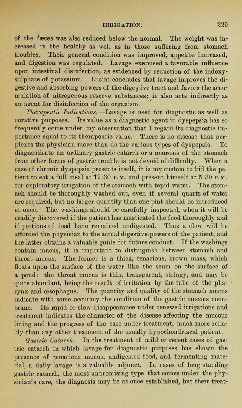 of the faeces was also reduced below the normal. The weight was in- creased in the healthy as well as in those suffering from stomach troubles. Their general condition was improved, appetite increased, and digestion was regulated. Lavage exercised a favorable influence upon intestinal disinfection, as evidenced by reduction of the indoxy- sulphate of potassium. Lusini concludes that lavage improves the di- gestive and absorbing powers of the digestive tract and favors the accu- mulation of nitrogenous reserve substances; it also acts indirectly as an agent for disinfection of the organism. Therapeutic Indications.—Lavage is used for diagnostic as well as curative purposes. Its value as a diagnostic agent in dyspepsia has so frequently come under my observation that I regard its diagnostic im- portance equal to its therapeutic value. There is no disease that per- plexes the physician more than do the various types of dyspepsia. To diagnosticate an ordinary gastric catarrh or a neurosis of the stomach from other forms of gastric trouble is not devoid of difficulty. When a case of chronic dyspepsia presents itself, it is my custom to bid the pa- tient to eat a full meal at 12 :30 p.m. and present himself at 5 :30 p.m. for exploratory irrigation of the stomach with tepid water. The stom- ach should be thoroughly washed out, even if several quarts of water are required, but no larger quantity than one pint should be introduced at once. The washings should be carefully inspected, when it will be readily discovered if the patient has masticated the food thoroughly and if portions of food have remained undigested. Thus a clew will be afforded the physician to the actual digestive-powers of the patient, and the latter obtains a valuable guide for future conduct. If the washings contain mucus, it is important to distinguish between stomach and throat mucus. The former is a thick, tenacious, brown mass, which floats upon the surface of the water like the scum on the surface of a pond; the throat mucus is thin, transparent, stringy, and may be quite abundant, being the result of irritation by the tube of the pha- rynx and oesophagus. The quantity and quality of the stomach mucus indicate with some accuracy the condition of the gastric mucous mem- brane. Its rapid or slow disappearance under renewed irrigations and treatment indicates the character of the disease affecting the mucous lining and the progress of the case under treatment, much more relia- bly than any other treatment of the usually hypochondriacal patient. Gastric Catarrh.—In the treatment of mild or recent cases of gas- tric catarrh in which lavage for diagnostic purposes has shown the presence of tenacious mucus, undigested food, and fermenting mate- rial, a daily lavage is a valuable adjunct. In cases of long-standing gastric catarrh, the most unpromising type that comes under the phy- sician's care, the diagnosis may be at once established, but their treat-