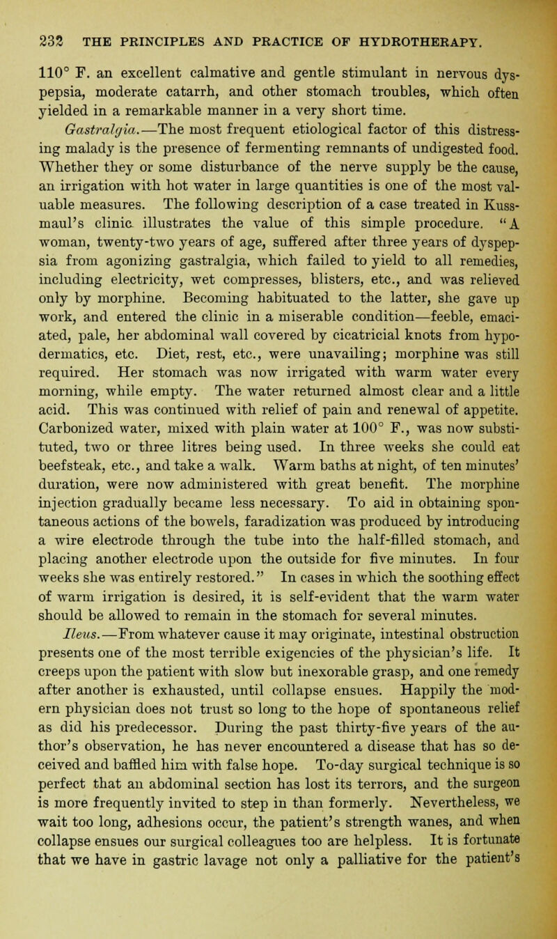 110° F. an excellent calmative and gentle stimulant in nervous dys- pepsia, moderate catarrh, and other stomach troubles, which often yielded in a remarkable manner in a very short time. Gastralgia.—The most frequent etiological factor of this distress- ing malady is the presence of fermenting remnants of undigested food. Whether they or some disturbance of the nerve supply be the cause, an irrigation with hot water in large quantities is one of the most val- uable measures. The following description of a case treated in Kuss- maul's clinic illustrates the value of this simple procedure. A woman, twenty-two years of age, suffered after three years of dyspep- sia from agonizing gastralgia, which failed to yield to all remedies, including electricity, wet compresses, blisters, etc., and was relieved only by morphine. Becoming habituated to the latter, she gave up work, and entered the clinic in a miserable condition—feeble, emaci- ated, pale, her abdominal wall covered by cicatricial knots from hypo- dermatics, etc. Diet, rest, etc., were unavailing; morphine was still required. Her stomach was now irrigated with warm water every morning, while empty. The water returned almost clear and a little acid. This was continued with relief of pain and renewal of appetite. Carbonized water, mixed with plain water at 100° F., was now substi- tuted, two or three litres being used. In three weeks she could eat beefsteak, etc., and take a walk. Warm baths at night, of ten minutes' duration, were now administered with great benefit. The morphine injection gradually became less necessary. To aid in obtaining spon- taneous actions of the bowels, faradization was produced by introducing a wire electrode through the tube into the half-filled stomach, and placing another electrode upon the outside for five minutes. In four weeks she was entirely restored. In cases in which the soothing effect of warm irrigation is desired, it is self-evident that the warm water should be allowed to remain in the stomach for several minutes. Ileus.—From whatever cause it may originate, intestinal obstruction presents one of the most terrible exigencies of the physician's life. It creeps upon the patient with slow but inexorable grasp, and one remedy after another is exhausted, until collapse ensues. Happily the mod- ern physician does not trust so long to the hope of spontaneous relief as did his predecessor. During the past thirty-five years of the au- thor's observation, he has never encountered a disease that has so de- ceived and baffled him with false hope. To-day surgical technique is so perfect that an abdominal section has lost its terrors, and the surgeon is more frequently invited to step in than formerly. Nevertheless, we wait too long, adhesions occur, the patient's strength wanes, and when collapse ensues our surgical colleagues too are helpless. It is fortunate that we have in gastric lavage not only a palliative for the patient's