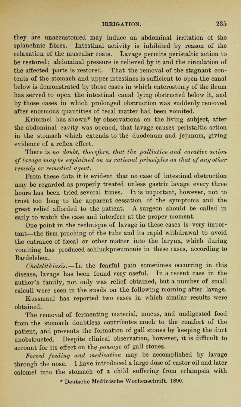 they are unaccustomed may induce an abdominal irritation of the splanchnic fibres. Intestinal activity is inhibited by reason of the relaxation of the muscular coats. Lavage permits peristaltic action to be restored; abdominal pressure is relieved by it and the circulation of the affected parts is restored. That the removal of the stagnant con- tents of the stomach and upper intestines is sufficient to open the canal below is demonstrated by those cases in which enterostomy of the ileum has served to open the intestinal canal lying obstructed below it, and by those cases in which prolonged obstruction was suddenly removed after enormous quantities of fecal matter had been vomited. Krimmel has shown* by observations on the living subject, after the abdominal cavity was opened, that lavage causes peristaltic action in the stomach which extends to the duodenum and jejunum, giving evidence cf a reflex effect. There is no doubt, therefore, that the palliative and curative action of lavage may be explained on as rational principles as that of any other remedy or remedial agent. From these data it is evident that no case of intestinal obstruction may be regarded as properly treated unless gastric lavage every three hours has been tried several times. It is important, however, not to trust too long to the apparent cessation of the symptoms and the great relief afforded to the patient. A surgeon should be called in early to watch the case and interfere at the proper moment. One point in the technique of lavage in these cases is very impor- tant—the firm pinching of the tube and its rapid withdrawal to avoid the entrance of faecal or other matter into the larynx, which during vomiting has produced schluckpneumonie in these cases, according to Bardeleben. Cholelithiasis.—In the fearful pain sometimes occurring in this disease, lavage has been found very useful. In a recent case in the author's family, not only was relief obtained, but a number of small calculi were seen in the stools on the following morning after lavage. Kussmaul has reported two cases in which similar results were obtained. The removal of fermenting material, mucus, and undigested food from the stomach doubtless contributes much to the comfort of the patient, and prevents the formation of gall stones by keeping the duct unobstructed. Despite clinical observation, however, it is difficult to account for its effect on the passage of gall stones. Forced feeding and medication may be accomplished by lavage through the nose. I have introduced a large close of castor oil and later calomel into the stomach of a child suffering from eclampsia with * Deutsche Medinische Wochenschrift. 1890.
