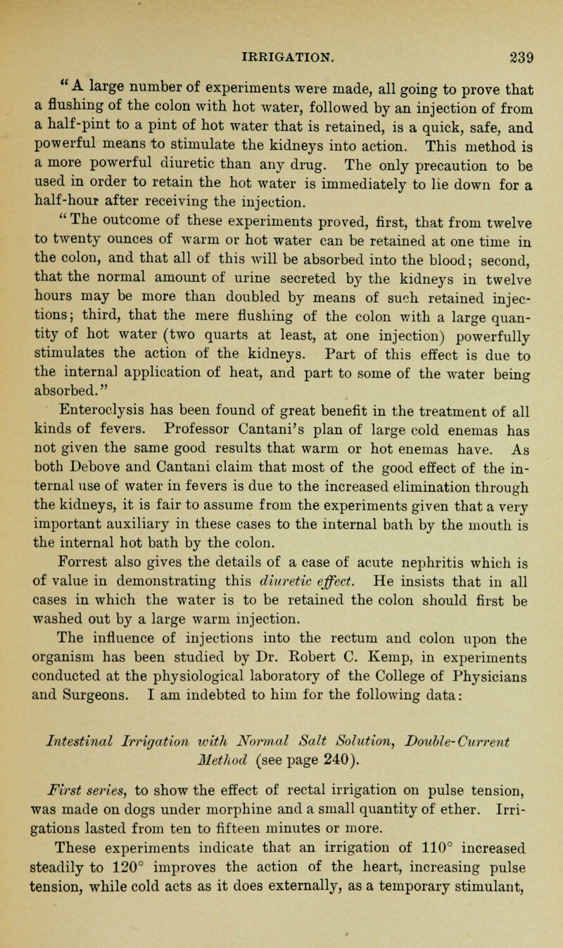 A large number of experiments were made, all going to prove that a flushing of the colon with hot water, followed by an injection of from a half-pint to a pint of hot water that is retained, is a quick, safe, and powerful means to stimulate the kidneys into action. This method is a more powerful diuretic than any drug. The only precaution to be used in order to retain the hot water is immediately to lie down for a half-hour after receiving the injection. The outcome of these experiments proved, first, that from twelve to twenty ounces of warm or hot water can be retained at one time in the colon, and that all of this will be absorbed into the blood; second, that the normal amount of urine secreted by the kidneys in twelve hours may be more than doubled by means of such retained injec- tions ; third, that the mere flushing of the colon with a large quan- tity of hot water (two quarts at least, at one injection) powerfully stimulates the action of the kidneys. Part of this effect is due to the internal application of heat, and part to some of the water being absorbed. Enteroclysis has been found of great benefit in the treatment of all kinds of fevers. Professor Cantani's plan of large cold enemas has not given the same good results that warm or hot enemas have. As both Debove and Cantani claim that most of the good effect of the in- ternal use of water in fevers is due to the increased elimination through the kidneys, it is fair to assume from the experiments given that a very important auxiliary in these cases to the internal bath by the mouth is the internal hot bath by the colon. Forrest also gives the details of a case of acute nephritis which is of value in demonstrating this diuretic effect. He insists that in all cases in which the water is to be retained the colon should first be washed out by a large warm injection. The influence of injections into the rectum and colon upon the organism has been studied by Dr. Eobert C. Kemp, in experiments conducted at the physiological laboratory of the College of Physicians and Surgeons. I am indebted to him for the following data: Intestinal Irrigation tvith Normal Salt Solution, Double-Current Method (see page 240). First series, to show the effect of rectal irrigation on pulse tension, was made on dogs under morphine and a small quantity of ether. Irri- gations lasted from ten to fifteen minutes or more. These experiments indicate that an irrigation of 110° increased steadily to 120° improves the action of the heart, increasing pulse tension, while cold acts as it does externally, as a temporary stimulant,